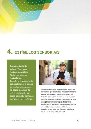 10Os 5 pilares da autoconfiança
4. ESTÍMULOS SENSORIAIS
Música estimulante.
Leitura. Video com
matérias inspiradora.
Aúdio com palavras
motivadoras.
Quando você experimenta
estes estímulos, o embalo
da música, a imaginação
da leitura, a energia do
vídeo. a entonação do
aúdio. Estes são estímulos
que geram autoconfiança.
A imaginação criativa gera estímulos sensoriais
importantes que ativam seus neurotransmissores
e estes, por sua vez, agem sobre seu corpo
físico. Cérebro e orgãos internos se comunicam
e compartilham informações. O resultado é uma
sensação de bem estar e paz, de controle
absoluto sobre a sua vida, da certeza em que há
um sentido maior para sua existência, da
importância em fazer uso dos seus talentos e
elevar seu desempenho pessoal.
 