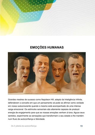 11
EMOÇÕES HUMANAS
Os 5 pilares da autoconfiança
Grandes mestres de sucesso como Napoleon Hill, adepto da Inteligência Infinita,
defenderam o conceito em que um pensamento só pode se afirmar como verdade
em nosso subconsciente quando o mesmo está acompanhado de uma intensa
carga emocional. Os estímulos sensoriais são altamente capazes de produzir
energia de engajamento para que as nossas emoções venham à tona. Aguce seus
sentidos, experimente as sensações que transformam o seu estado e lhe mantém
num fluxo de autoconfiança e felicidade.
 