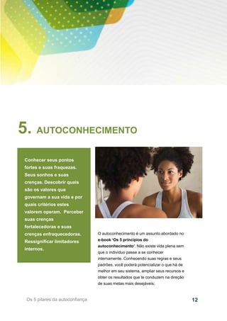 12Os 5 pilares da autoconfiança
5. AUTOCONHECIMENTO
Conhecer seus pontos
fortes e suas fraquezas.
Seus sonhos e suas
crenças. Descobrir quais
são os valores que
governam a sua vida e por
quais critérios estes
valorem operam. Perceber
suas crenças
fortalecedoras e suas
crenças enfraquecedoras.
Ressignificar limitadores
internos.
O autoconhecimento é um assunto abordado no
e-book ‘Os 5 príncipios do
autoconhecimento’. Não existe vida plena sem
que o indivíduo passe a se conhecer
internamente. Conhecendo suas regras e seus
padrões, você poderá potencializar o que há de
melhor em seu sistema, ampliar seus recursos e
obter os resultados que te conduzem na direção
de suas metas mais desejáveis;
 