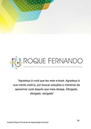 14
“Agradeço à você que leu este e-book. Agradeço à
sua mente criativa, por buscar soluções e maneiras de
aproximar você daquilo que mais deseja. Obrigado,
obrigado, obrigado”
Instituto Roque Fernando de Capacitação Humana
 