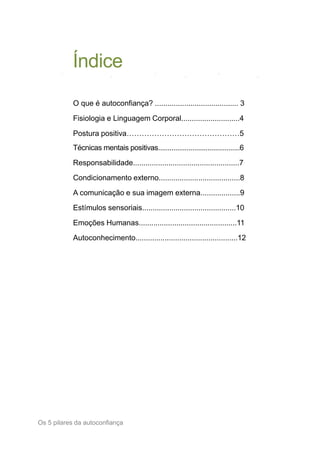 Índice
Os 5 pilares da autoconfiança2
O que é autoconfiança? ........................................ 3
Fisiologia e Linguagem Corporal............................4
Postura positiva………………………………………5
Técnicas mentais positivas...........................................6
Responsabilidade...................................................7
Condicionamento externo.......................................8
A comunicação e sua imagem externa...................9
Estímulos sensoriais.............................................10
Emoções Humanas...............................................11
Autoconhecimento.................................................12
 