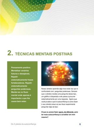 6Os 5 pilares da autoconfiança
2. TÉCNICAS MENTAIS POSTIVAS
Pensamento positivo.
Mentalizar cenários
futuros e desejáveis.
Repetir
sistematicamente frases
fortalecedoras. Repetir
sistematicamente
perguntas poderosas.
Manter-se no fluxo
mental onde apenas é
importante o que lhe
causa bem estar.
Nosso cérebro aprende algo novo toda vez que é
confrontado com perguntas poderosas. Sempre
que o cérebro recebe uma pergunta desse tipo,
um gatilho é disparado e ele passa a procurar
sistematicamente por uma resposta. Agora que
você já sabe o que é autoconfiança e como fazer
o seu cérebro atuar ao seu favor experimente
perguntar algo do tipo:
O que eu posso fazer agora, de diferente, para
ter mais autoconfiança e acreditar em mim
mesmo?
 