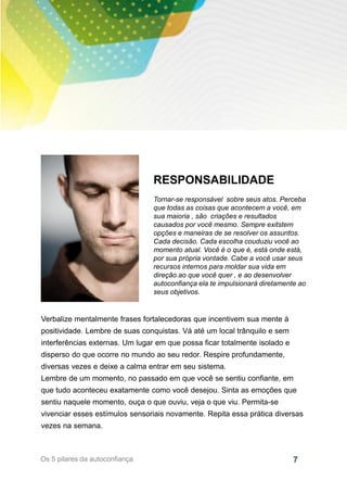 7
RESPONSABILIDADE
Tornar-se responsável sobre seus atos. Perceba
que todas as coisas que acontecem a você, em
sua maioria , são criações e resultados
causados por você mesmo. Sempre exitstem
opções e maneiras de se resolver os assuntos.
Cada decisão. Cada escolha couduziu você ao
momento atual. Você é o que é, está onde está,
por sua própria vontade. Cabe a você usar seus
recursos internos para moldar sua vida em
direção ao que você quer , e ao desenvolver
autoconfiança ela te impulsionará diretamente ao
seus objetivos.
Verbalize mentalmente frases fortalecedoras que incentivem sua mente à
positividade. Lembre de suas conquistas. Vá até um local trânquilo e sem
interferências externas. Um lugar em que possa ficar totalmente isolado e
disperso do que ocorre no mundo ao seu redor. Respire profundamente,
diversas vezes e deixe a calma entrar em seu sistema.
Lembre de um momento, no passado em que você se sentiu confiante, em
que tudo aconteceu exatamente como você desejou. Sinta as emoções que
sentiu naquele momento, ouça o que ouviu, veja o que viu. Permita-se
vivenciar esses estímulos sensoriais novamente. Repita essa prática diversas
vezes na semana.
Os 5 pilares da autoconfiança
 