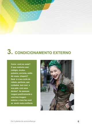 8Os 5 pilares da autoconfiança
3. CONDICIONAMENTO EXTERNO
Como você se veste?
O que costuma usar
(relógio, óculos,
pulseira, corrente, estilo
de roupa, chapeú)?
Qual é o seu corte de
cabelo, perfume, que
cuidados tem com a
sua pele, com seus
dentes? As pessoas
reagem positivamente a
uma boa imagem
externa e isso faz você
se sentir mais confiante
 