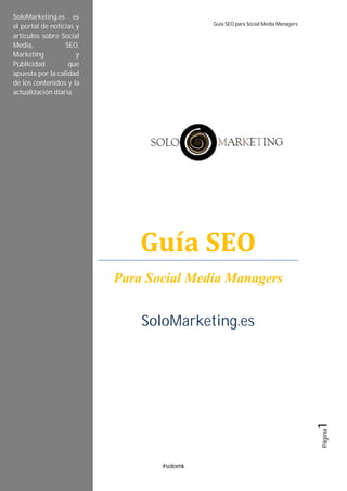 SoloMarketing.es Guía SEO para Social Media Managers
#solomk
Página1
Guía	SEO
Para Social Media Managers
SoloMarketing.es
SoloMarketing.es es
el portal de noticias y
artículos sobre Social
Media, SEO,
Marketing y
Publicidad que
apuesta por la calidad
de los contenidos y la
actualización diaria.
 