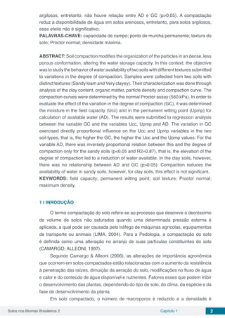 Solos nos Biomas Brasileiros 2 Capítulo 1 2
argilosos, entretanto, não houve relação entre AD e GC (p>0,05). A compactação
reduz a disponibilidade de água em solos arenosos, entretanto, para solos argilosos,
esse efeito não é significativo.
PALAVRAS-CHAVE: capacidade de campo; ponto de murcha permanente; textura do
solo; Proctor normal; densidade máxima.
ABSTRACT: Soil compaction modifies the organization of the particles in an dense, less
porous conformation, altering the water storage capacity. In this context, the objective
was to study the behavior of water availability of two soils with different textures submitted
to variations in the degree of compaction. Samples were collected from two soils with
distinct textures (Sandy loam and Very clayey). Their characterization was done through
analysis of the clay content, organic matter, particle density and compaction curve. The
compaction curves were determined by the normal Proctor assay (560 kPa). In order to
evaluate the effect of the variation in the degree of compaction (GC), it was determined
the moisture in the field capacity (Ucc) and in the permanent wilting point (Upmp) for
calculation of available water (AD). The results were submitted to regression analysis
between the variable GC and the variables Ucc, Upmp and AD. The variation in GC
exercised directly proportional influence on the Ucc and Upmp variables in the two
soil types, that is, the higher the GC, the higher the Ucc and the Upmp values. For the
variable AD, there was inversely proportional relation between this and the degree of
compaction only for the sandy soils (p<0.05 and R2=0.87), that is, the elevation of the
degree of compaction led to a reduction of water available. In the clay soils, however,
there was no relationship between AD and GC (p>0.05). Compaction reduces the
availability of water in sandy soils, however, for clay soils, this effect is not significant.
KEYWORDS: field capacity; permanent wilting point; soil texture; Proctor normal;
maximum density.
1 | 	INRODUÇÃO
O termo compactação do solo refere-se ao processo que descreve o decréscimo
de volume de solos não saturados quando uma determinada pressão externa é
aplicada, a qual pode ser causada pelo tráfego de máquinas agrícolas, equipamentos
de transporte ou animais (LIMA, 2004). Para a Pedologia, a compactação do solo
é definida como uma alteração no arranjo de suas partículas constituintes do solo
(CAMARGO; ALLEONI, 1997).
Segundo Camargo & Alleoni (2006), as alterações de importância agronômica
que ocorrem em solos compactados estão relacionadas com o aumento da resistência
à penetração das raízes, dimuição da aeração do solo, modificações no fluxo de água
e calor e do conteúdo de água disponível e nutrientes. Fatores esses que podem inibir
o desenvolvimento das plantas, dependendo do tipo de solo, do clima, da espécie e da
fase de desenvolvimento da planta.
Em solo compactado, o número de macroporos é reduzido e a densidade é
 