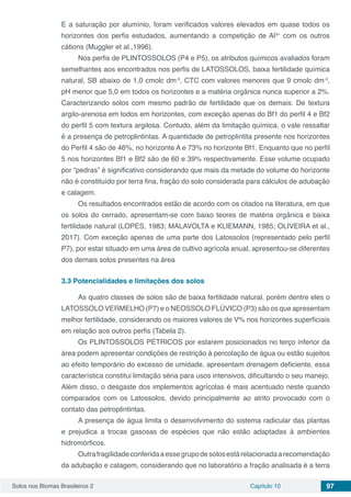 Solos nos Biomas Brasileiros 2 Capítulo 10 97
E a saturação por alumínio, foram verificados valores elevados em quase todos os
horizontes dos perfis estudados, aumentando a competição de Al3+
com os outros
cátions (Muggler et al.,1996).
Nos perfis de PLINTOSSOLOS (P4 e P5), os atributos químicos avaliados foram
semelhantes aos encontrados nos perfis de LATOSSOLOS, baixa fertilidade química
natural, SB abaixo de 1,0 cmolc dm-3
, CTC com valores menores que 9 cmolc dm-3
,
pH menor que 5,0 em todos os horizontes e a matéria orgânica nunca superior a 2%.
Caracterizando solos com mesmo padrão de fertilidade que os demais. De textura
argilo-arenosa em todos em horizontes, com exceção apenas do Bf1 do perfil 4 e Bf2
do perfil 5 com textura argilosa. Contudo, além da limitação química, o vale ressaltar
é a presença de petroplintintas. A quantidade de petroplintita presente nos horizontes
do Perfil 4 são de 46%, no horizonte A e 73% no horizonte Bf1. Enquanto que no perfil
5 nos horizontes Bf1 e Bf2 são de 60 e 39% respectivamente. Esse volume ocupado
por “pedras” é significativo considerando que mais da metade do volume do horizonte
não é constituído por terra fina, fração do solo considerada para cálculos de adubação
e calagem.
Os resultados encontrados estão de acordo com os citados na literatura, em que
os solos do cerrado, apresentam-se com baixo teores de matéria orgânica e baixa
fertilidade natural (LOPES, 1983; MALAVOLTA e KLIEMANN, 1985; OLIVEIRA et al.,
2017). Com exceção apenas de uma parte dos Latossolos (representado pelo perfil
P7), por estar situado em uma área de cultivo agrícola anual, apresentou-se diferentes
dos demais solos presentes na área
3.3	Potencialidades e limitações dos solos
As quatro classes de solos são de baixa fertilidade natural, porém dentre eles o
LATOSSOLO VERMELHO (P7) e o NEOSSOLO FLÚVICO (P3) são os que apresentam
melhor fertilidade, considerando os maiores valores de V% nos horizontes superficiais
em relação aos outros perfis (Tabela 2).
Os PLINTOSSOLOS PÉTRICOS por estarem posicionados no terço inferior da
área podem apresentar condições de restrição à percolação de água ou estão sujeitos
ao efeito temporário do excesso de umidade, apresentam drenagem deficiente, essa
característica constitui limitação séria para usos intensivos, dificultando o seu manejo.
Além disso, o desgaste dos implementos agrícolas é mais acentuado neste quando
comparados com os Latossolos, devido principalmente ao atrito provocado com o
contato das petroplintintas.
A presença de água limita o desenvolvimento do sistema radicular das plantas
e prejudica a trocas gasosas de espécies que não estão adaptadas à ambientes
hidromórficos.
Outrafragilidadeconferidaaessegrupodesolosestárelacionadaarecomendação
da adubação e calagem, considerando que no laboratório a fração analisada é a terra
 