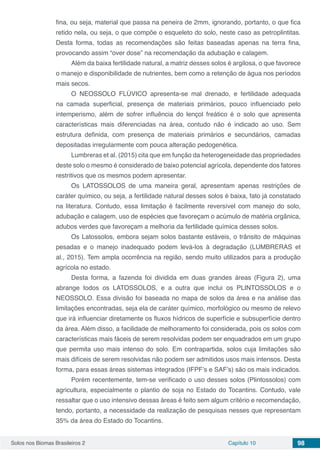 Solos nos Biomas Brasileiros 2 Capítulo 10 98
fina, ou seja, material que passa na peneira de 2mm, ignorando, portanto, o que fica
retido nela, ou seja, o que compõe o esqueleto do solo, neste caso as petroplintitas.
Desta forma, todas as recomendações são feitas baseadas apenas na terra fina,
provocando assim “over dose” na recomendação da adubação e calagem.
Além da baixa fertilidade natural, a matriz desses solos é argilosa, o que favorece
o manejo e disponibilidade de nutrientes, bem como a retenção de água nos períodos
mais secos.
O NEOSSOLO FLÚVICO apresenta-se mal drenado, e fertilidade adequada
na camada superficial, presença de materiais primários, pouco influenciado pelo
intemperismo, além de sofrer influência do lençol freático é o solo que apresenta
características mais diferenciadas na área, contudo não é indicado ao uso. Sem
estrutura definida, com presença de materiais primários e secundários, camadas
depositadas irregularmente com pouca alteração pedogenética.
Lumbreras et al. (2015) cita que em função da heterogeneidade das propriedades
deste solo o mesmo é considerado de baixo potencial agrícola, dependente dos fatores
restritivos que os mesmos podem apresentar.
Os LATOSSOLOS de uma maneira geral, apresentam apenas restrições de
caráter químico, ou seja, a fertilidade natural desses solos é baixa, fato já constatado
na literatura. Contudo, essa limitação é facilmente reversível com manejo do solo,
adubação e calagem, uso de espécies que favoreçam o acúmulo de matéria orgânica,
adubos verdes que favoreçam a melhoria da fertilidade química desses solos.
Os Latossolos, embora sejam solos bastante estáveis, o trânsito de máquinas
pesadas e o manejo inadequado podem levá-los à degradação (LUMBRERAS et
al., 2015). Tem ampla ocorrência na região, sendo muito utilizados para a produção
agrícola no estado.
Desta forma, a fazenda foi dividida em duas grandes áreas (Figura 2), uma
abrange todos os LATOSSOLOS, e a outra que inclui os PLINTOSSOLOS e o
NEOSSOLO. Essa divisão foi baseada no mapa de solos da área e na análise das
limitações encontradas, seja ela de caráter químico, morfológico ou mesmo de relevo
que irá influenciar diretamente os fluxos hídricos de superfície e subsuperfície dentro
da área. Além disso, a facilidade de melhoramento foi considerada, pois os solos com
características mais fáceis de serem resolvidas podem ser enquadrados em um grupo
que permita uso mais intenso do solo. Em contrapartida, solos cuja limitações são
mais difíceis de serem resolvidas não podem ser admitidos usos mais intensos. Desta
forma, para essas áreas sistemas integrados (IFPF’s e SAF’s) são os mais indicados.
Porém recentemente, tem-se verificado o uso desses solos (Plintossolos) com
agricultura, especialmente o plantio de soja no Estado do Tocantins. Contudo, vale
ressaltar que o uso intensivo dessas áreas é feito sem algum critério e recomendação,
tendo, portanto, a necessidade da realização de pesquisas nesses que representam
35% da área do Estado do Tocantins.
 