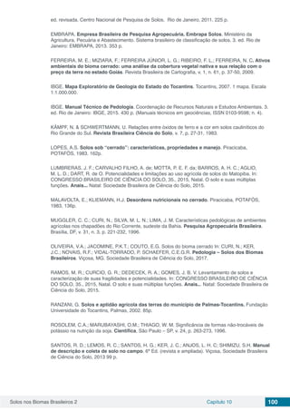 Solos nos Biomas Brasileiros 2 Capítulo 10 100
ed. revisada. Centro Nacional de Pesquisa de Solos. Rio de Janeiro, 2011. 225 p.
EMBRAPA. Empresa Brasileira de Pesquisa Agropecuária. Embrapa Solos. Ministério da
Agricultura, Pecuária e Abastecimento. Sistema brasileiro de classificação de solos. 3. ed. Rio de
Janeiro: EMBRAPA, 2013. 353 p.
FERREIRA, M. E.; MIZIARA, F.; FERREIRA JÚNIOR, L. G.; RIBEIRO, F. L.; FERREIRA, N. C. Ativos
ambientais do bioma cerrado: uma análise da cobertura vegetal nativa e sua relação com o
preço da terra no estado Goiás. Revista Brasileira de Cartografia, v. 1, n. 61, p. 37-50, 2009.
IBGE. Mapa Exploratório de Geologia do Estado do Tocantins. Tocantins, 2007. 1 mapa. Escala
1:1.000.000.
IBGE. Manual Técnico de Pedologia. Coordenação de Recursos Naturais e Estudos Ambientais. 3.
ed. Rio de Janeiro: IBGE, 2015. 430 p. (Manuais técnicos em geociências, ISSN 0103-9598; n. 4).
KÄMPF, N. & SCHWERTMANN, U. Relações entre óxidos de ferro e a cor em solos cauliníticos do
Rio Grande do Sul. Revista Brasileira Ciência do Solo, v. 7, p. 27-31, 1983.
LOPES, A.S. Solos sob “cerrado”: características, propriedades e manejo. Piracicaba,
POTAFÓS, 1983. 162p.
LUMBRERAS, J. F.; CARVALHO FILHO, A. de; MOTTA, P. E. F. da; BARROS, A. H. C.; AGLIO,
M. L. D.; DART, R. de O. Potencialidades e limitações ao uso agrícola de solos do Matopiba. In:
CONGRESSO BRASILEIRO DE CIÊNCIA DO SOLO, 35., 2015, Natal. O solo e suas múltiplas
funções. Anais... Natal: Sociedade Brasileira de Ciência do Solo, 2015.
MALAVOLTA, E.; KLIEMANN, H.J. Desordens nutricionais no cerrado. Piracicaba, POTAFÓS,
1983, 136p.
MUGGLER, C. C.; CURI, N.; SILVA, M. L. N.; LIMA, J. M. Características pedológicas de ambientes
agrícolas nos chapadões do Rio Corrente, sudeste da Bahia. Pesquisa Agropecuária Brasileira.
Brasília, DF, v. 31, n. 3, p. 221-232, 1996.
OLIVEIRA, V.A.; JACOMINE, P.K.T.; COUTO, E.G. Solos do bioma cerrado In: CURI, N.; KER,
J.C.; NOVAIS, R.F.; VIDAL-TORRADO, P. SCHAEFER, C.E.G.R. Pedologia – Solos dos Biomas
Brasileiros. Viçosa, MG. Sociedade Brasileira de Ciência do Solo, 2017.
RAMOS, M. R.; CURCIO, G. R.; DEDECEK, R. A.; GOMES, J. B. V. Levantamento de solos e
caracterização de suas fragilidades e potencialidades. In: CONGRESSO BRASILEIRO DE CIÊNCIA
DO SOLO, 35., 2015, Natal. O solo e suas múltiplas funções. Anais... Natal: Sociedade Brasileira de
Ciência do Solo, 2015.
RANZANI, G. Solos e aptidão agrícola das terras do município de Palmas-Tocantins. Fundação
Universidade do Tocantins, Palmas, 2002. 85p.
ROSOLEM, C.A.; MARUBAYASHI, O.M.; THIAGO, W. M. Significância de formas não-trocáveis de
potássio na nutrição da soja. Científica, São Paulo – SP, v. 24, p. 263-273, 1996.
SANTOS, R. D.; LEMOS, R. C.; SANTOS, H. G.; KER, J. C.; ANJOS, L. H. C; SHIMIZU, S.H. Manual
de descrição e coleta de solo no campo. 6ª Ed. (revista e ampliada). Viçosa, Sociedade Brasileira
de Ciência do Solo, 2013 99 p.
 