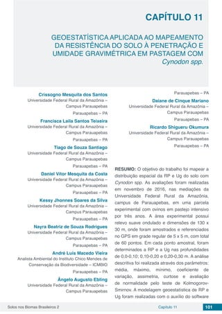 Solos nos Biomas Brasileiros 2 101Capítulo 11
GEOESTATÍSTICA APLICADA AO MAPEAMENTO
DA RESISTÊNCIA DO SOLO À PENETRAÇÃO E
UMIDADE GRAVIMÉTRICA EM PASTAGEM COM
Cynodon spp.
CAPÍTULO 11
Crissogno Mesquita dos Santos
Universidade Federal Rural da Amazônia –
Campus Parauapebas
Parauapebas – PA
Francisca Laila Santos Teixeira
Universidade Federal Rural da Amazônia –
Campus Parauapebas
Parauapebas – PA
Tiago de Souza Santiago
Universidade Federal Rural da Amazônia –
Campus Parauapebas
Parauapebas – PA
Daniel Vítor Mesquita da Costa
Universidade Federal Rural da Amazônia –
Campus Parauapebas
Parauapebas – PA
Kessy Jhonnes Soares da Silva
Universidade Federal Rural da Amazônia –
Campus Parauapebas
Parauapebas – PA
Nayra Beatriz de Souza Rodrigues
Universidade Federal Rural da Amazônia –
Campus Parauapebas
Parauapebas – PA
André Luís Macedo Vieira
Analista Ambiental do Instituto Chico Mendes de
Conservação da Biodiversidade – ICMBIO
Parauapebas – PA
Ângelo Augusto Ebling
Universidade Federal Rural da Amazônia –
Campus Parauapebas
Parauapebas – PA
Daiane de Cinque Mariano
Universidade Federal Rural da Amazônia –
Campus Parauapebas
Parauapebas – PA
Ricardo Shigueru Okumura
Universidade Federal Rural da Amazônia –
Campus Parauapebas
Parauapebas – PA
RESUMO: O objetivo do trabalho foi mapear a
distribuição espacial da RP e Ug do solo com
Cynodon spp. As avaliações foram realizadas
em novembro de 2016, nas mediações da
Universidade Federal Rural da Amazônia,
campus de Parauapebas, em uma parcela
experimental com ovinos em pastejo intensivo
por três anos. A área experimental possui
relevo suave ondulado e dimensões de 130 x
30 m, onde foram amostrados e referenciados
no GPS em grade regular de 5 x 5 m, com total
de 60 pontos. Em cada ponto amostral, foram
determinados a RP e a Ug nas profundidades
de 0,0-0,10; 0,10-0,20 e 0,20-0,30 m. A análise
descritiva foi realizada através dos parâmetros:
média, máximo, mínimo, coeficiente de
variação, assimetria, curtose e avaliação
de normalidade pelo teste de Kolmogorov-
Smirnov. A modelagem geoestatística de RP e
Ug foram realizadas com o auxílio do software
 
