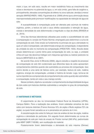 Solos nos Biomas Brasileiros 2 Capítulo 1 3
maior, o que, em solo seco, resulta em maior resistência física ao crescimento das
raízes e decréscimo no potencial de água, e, em solo úmido, gera falta de oxigênio e,
principalmente, elevadas concentrações de etileno na zona radicular, devidas à menor
aeração (MARSCHNER, 1995). Figueiredo et al. (2009) afirma que a diminuição dessa
macroporosidade pode promover modificações na capacidade de retenção de água do
solo.
A susceptibilidade à compactação pode ser alterada pelo acúmulo de matéria
orgânica, porém, a textura do solo e seus efeitos associados à retenção de água,
coesão e densidade do solo determinarão a magnitude e o tipo de efeito (BRAIDA et
al., 2010).
Uma das técnicas laboratoriais utilizadas para avaliar a suscetibilidade do solo
à compactação é o ensaio de Proctor Normal, empregado para determinar a curva de
compactação do solo. Este ensaio se fundamenta no princípio de que a densidade no
qual um solo é compactado, sob determinada energia de compactação, é dependente
da umidade do solo no momento da compactação (PROCTOR, 1933). Através deste
ensaio determina-se o ponto ótimo para compactação do solo, ou seja, a umidade
crítica em que não devemos trafegar com máquinas agrícolas ou realizar pastoreio na
lavoura (MENTGES et al, 2007).
De acordo Dias Júnior & Miranda (2000), alguns estudos a respeito do processo
de compactação do solo têm evidenciado que diferentes tipos de solos apresentam
comportamentos distintos quando são submetidos ao processo de compactação. Isso
ocorre devido a uma série de fatores como, por exemplo, textura do solo, matéria
orgânica, energia de compactação, umidade e história de tensão. Logo, torna-se de
suma importância a compreensão do comportamento dos solos quando são submetidos
à compactação, tendo em vista o seu manejo correto.
Nesse contexto, objetivou-se estudar o comportamento da disponibilidade de água
de dois solos com texturas distintas submetidas a variações no grau de compactação
do solo.
2 | 	MATERIAIS E MÉTODOS
O experimento se deu na Universidade Federal Rural da Amazônia (UFRA),
Campus Belém. Para a realização das análises, foram coletadas amostras de dois
solos com texturas distintas (Franco Arenosa-19% de argila e Muito argilosa-75% de
argila), os quais foram secados ao ar e peneirados em peneira de 4 mm.
A caracterização dos solos foi feita por meio de análise do teor de argila, matéria
orgânica e densidade de partículas. Em seguida foram determinadas as curvas de
compactação do solo por meio do ensaio de Proctor normal (560 kPa), padronizado
pela ABNT (NBR 7182/86), sem reutilização do material.
Posteriormente foram determinadas a densidade do solo máxima (Dsmax)
 