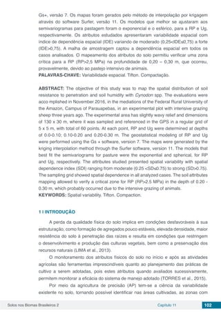 Solos nos Biomas Brasileiros 2 Capítulo 11 102
Gs+, versão 7. Os mapas foram gerados pelo método de interpolação por krigagem
através do software Surfer, versão 11. Os modelos que melhor se ajustaram aos
semivariogramas para pastagem foram o exponencial e o esférico, para a RP e Ug,
respectivamente. Os atributos estudados apresentaram variabilidade espacial com
índice de dependência espacial (IDE) variando de moderado (0,25<IDE≤0,75) a forte
(IDE>0,75). A malha de amostragem captou a dependência espacial em todos os
casos analisados. O mapeamento dos atributos do solo permitiu verificar uma zona
crítica para a RP (RP>2,5 MPa) na profundidade de 0,20 – 0,30 m, que ocorreu,
provavelmente, devido ao pastejo intensivo de animais.
PALAVRAS-CHAVE: Variabilidade espacial. Tifton. Compactação.
ABSTRACT: The objective of this study was to map the spatial distribution of soil
resistance to penetration and soil humidity with Cynodon spp. The evaluations were
acco mplished in November 2016, in the mediations of the Federal Rural University of
the Amazon, Campus of Parauapebas, in an experimental plot with intensive grazing
sheep three years ago. The experimental area has slightly wavy relief and dimensions
of 130 x 30 m, where it was sampled and referenced in the GPS in a regular grid of
5 x 5 m, with total of 60 points. At each point, RP and Ug were determined at depths
of 0.0-0.10; 0.10-0.20 and 0.20-0.30 m. The geostatistical modeling of RP and Ug
were performed using the Gs + software, version 7. The maps were generated by the
kriging interpolation method through the Surfer software, version 11. The models that
best fit the semivariograms for pasture were the exponential and spherical, for RP
and Ug, respectively. The attributes studied presented spatial variability with spatial
dependence index (SDI) ranging from moderate (0.25 <SD≤0.75) to strong (SD>0.75).
The sampling grid showed spatial dependence in all analyzed cases. The soil attributes
mapping allowed to verify a critical zone for RP (RP>2.5 MPa) in the depth of 0.20 -
0.30 m, which probably occurred due to the intensive grazing of animals.
KEYWORDS: Spatial variability. Tifton. Compaction.
1 | 	INTRODUÇÃO
A perda da qualidade física do solo implica em condições desfavoráveis à sua
estruturação, como formação de agregados pouco estáveis, elevada densidade, maior
resistência do solo à penetração das raízes e resulta em condições que restringem
o desenvolvimento e produção das culturas vegetais, bem como a preservação dos
recursos naturais (LIMA et al., 2013).
O monitoramento dos atributos físicos do solo no início e após as atividades
agrícolas são ferramentas imprescindíveis quanto ao planejamento das práticas de
cultivo a serem adotadas, pois estes atributos quando avaliados sucessivamente,
permitem monitorar a eficácia do sistema de manejo adotado (TORRES et al., 2015).
Por meio da agricultura de precisão (AP) tem-se a ciência da variabilidade
existente no solo, tornando possível identificar nas áreas cultivadas, as zonas com
 