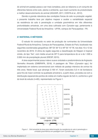 Solos nos Biomas Brasileiros 2 Capítulo 11 104
do animal em pastejo passa a ser mais complexa, pois se relaciona a um conjunto de
diferentes fatores entre solo, planta e ambiente, que visam aumento da produtividade
e melhor desenvolvimento do animal (AGUIAR, 2011; COSTA et al., 2012).
Devido à grande relevância das condições físicas do solo na produção vegetal,
o presente trabalho teve por objetivo mapear e avaliar a variabilidade espacial
da resistência do solo à penetração e umidade gravimétrica em três diferentes
profundidades amostrais, em uma área cultivada com Cynodon spp. pertencente à
Universidade Federal Rural da Amazônia - UFRA, campus de Parauapebas - PA.
2 | 	MATERIAL E MÉTODOS
O estudo foi conduzido no setor de produção de ruminantes da Universidade
Federal Rural da Amazônia, Campus de Parauapebas, Estado do Pará, localizado nas
seguintes coordenadas geográficas: 06º 03’ 30” S e 49º 55’ 15” W, nos dias 10 e 12 de
novembro de 2016. O clima da região segundo a classificação de Köppen é tropical
úmido, do tipo “Aw”, com média anual de 29º C para temperatura do ar e de 1.500 a
2.000 mm de precipitação pluvial (IDESP, 2015).
A área experimental possui relevo suave ondulado e predominância de Argissolo
Vermelho Amarelo (EMBRAPA, 2018). A pastagem de Tifton (Cynodon spp.) foi
implantada em sistema convencional com método de pastejo intensivo de ovinos há
três anos. Neste local, que abrange 2.100 m2
, foram excluídos 5,0 m de bordadura
para fins de maior controle na qualidade amostral e, a partir disso, procedeu-se com a
distribuição espacial dos pontos de coleta em malha regular de 5x5 m, conforme o grid
do local de estudo (n=60), representado na Figura 1.
Figura 1. Grid amostral da área para determinação da resistência do solo à penetração e
umidade gravimétrica em pastagem com Cynodon spp.
 