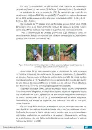 Solos nos Biomas Brasileiros 2 Capítulo 11 105
Em cada ponto delimitado no grid amostral foram coletadas as coordenadas
geográficas (Figura 2a) com uso do GPS (Global Positioning System) Garmin - 60CS.
A resistência do solo à penetração (RP) foi mensurada por meio de um
penetrômetro eletrônico PLG 1020 penetroLOG® (Figura 2b) em cada ponto marcado
com o GPS, sendo avaliada em três diferentes profundidades (0,00 - 0,10 m; 0,10 –
0,20 m e 0,20 - 0,30 m).
Os resultados de RP obtidos foram confrontados aos que Imhoff et al. (2000)
consideram crítico para desenvolvimento radicular de pastagens perenes (valores
acima de 2,5 MPa), mostrado nos mapas de superfície pela coloração vermelha.
Para a determinação da umidade gravimétrica (Ug), realizou-se coleta de
amostras simples de solo, em duplicata, com auxílio de sonda (Figura 2c), nos mesmos
pontos e profundidades utilizadas na RP.
Figura 2. Georreferenciamento dos pontos amostrais (a); mensuração da resistência do solo à
penetração (b) e coleta de solo em duplicata (c).
As amostras de Ug foram acondicionadas em recipientes de metal com peso
conhecido e embaladas para evitar perda de água por evaporação. Em laboratório,
as amostras foram pesadas em balança analítica para obtenção da massa úmida e
mantidas em estufa a 105 °C, até atingirem peso constante. Em seguida, com auxílio
de uma balança de precisão obteve-se a massa seca do solo para fins do cálculo do
teor de umidade, conforme fórmula proposta pela Embrapa (2017).
Segundo Freddi et al. (2006), valores de umidade abaixo de 20% comprometem
o desenvolvimento das plantas. Partindo deste preceito, adotou-se no presente estudo
que valores entre 14 e 20% representam um índice moderado para desenvolvimento
da cultura. Valores acima de 20% de Ug foram considerados em níveis adequados,
representados nos mapas de superfície pela coloração azul céu e azul puro,
respectivamente.
Os valores de RP e Ug foram analisados através da estatística descritiva por
meio do cálculo das medidas de posição (média), dispersão (valor máximo e mínimo,
coeficiente de variação e desvio padrão), como também, pela forma como estavam
distribuídos (coeficientes de assimetria e de curtose). Adicionalmente, verificou-
se a aderência ou não dos dados à distribuição normal, sendo aplicado o teste de
Kolmogorov-Smirnov (p<0,05).
 