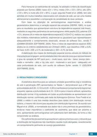 Solos nos Biomas Brasileiros 2 Capítulo 11 106
Para mensurar os coeficientes de variação, foi adotado o critério de classificação
proposto por Gomes (2000): baixo (CV < 10%); médio (10% < CV < 20%); alto (20%
< CV < 30%) e muito alto (CV > 30%), o qual, segundo Freddi et al. (2006), tem sido
admitido em muitos trabalhos relacionados com estudos de solo, por ser uma medida
adimensional e possibilitar a comparação da variabilidade de duas variáveis.
Com base na obtenção de semivariogramas experimentais, a análise
geoestatística determinou a variação espacial das amostras (VIEIRA, 1983), no qual,
para os resultados que apresentaram estrutura de dependência espacial (não linear),
mediante os seguintes parâmetros do semivariograma: efeito pepita (C0), patamar (C0
+ C1), alcance (A) e índice de dependência espacial [C1/(C0+C1)], realizou-se o ajuste
dos modelos matemáticos (esférico, exponencial ou gaussiano) que representassem
adequadamente o comportamento observado, através do software Gs+, versão 7
(GAMMA DESIGN SOFTWARE, 2004). Para o índice de dependência espacial (IDE)
adotou-se os critérios estabelecidos por Zimback (2001), que classifica o IDE ≤ 0,25,
de fraco; 0,25 < IDE ≤ 0,75, de moderado e; IDE > 0,75, de forte.
A elaboração dos mapas de distribuição espacial ocorreu através do método de
interpolaçãoporkrigagem,sendoestabelecidasintervalosdecoresquerepresentassem
o grau de variação de RP (azul puro – muito baixo, azul céu - baixo, laranja claro -
médio e vermelho - alto) e Ug (céu azul - moderado e azul puro - adequado) em
cada profundidade do solo, com auxílio do software Surfer, versão 11 (GOLDEN
SOFTWARE, 2016).
3 | 	RESULTADOS E DISCUSSÃO
A estatística descritiva para as variáveis umidade gravimétrica (Ug) e resistência
do solo à penetração (RP) apresentados na Tabela 1, demonstraram que a RP nas
profundidadesde0,00–0,10me0,20–0,30mmanifestaramcomportamentolognormal,
enquanto, apenas a profundidade de 0,10 – 0,20 m para o mesmo atributo, apresentou
distribuição normal. A Ug avaliadas em todas as profundidades se apresentaram com
distribuição normal, confirmado pelo teste de Kolmogorov-Smirnov. Para Freddi et al.
(2006) a média é uma boa medida descritiva para dados com distribuição normal,
todavia, o mesmo não ocorre para aquelas com distribuição lognormal. De acordo com
Miguel et al. (2009), a normalidade dos dados não é uma premissa da geoestatística,
tendo-se maior importância o coeficiente de assimetria, que deve ser próximo a
zero, apresentando semivariogramas com patamares bem definidos, de forma a não
comprometer as análises.
Oscoeficientesdeassimetriaapresentaramvalorespróximosazero,indicandoque
a distribuição de frequências não manifestou caudas muito alongadas, caracterizando
um comportamento pertinente ao avanço geoestatístico.
 