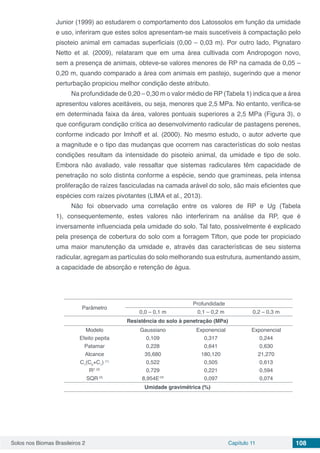 Solos nos Biomas Brasileiros 2 Capítulo 11 108
Junior (1999) ao estudarem o comportamento dos Latossolos em função da umidade
e uso, inferiram que estes solos apresentam-se mais suscetíveis à compactação pelo
pisoteio animal em camadas superficiais (0,00 – 0,03 m). Por outro lado, Pignataro
Netto et al. (2009), relataram que em uma área cultivada com Andropogon novo,
sem a presença de animais, obteve-se valores menores de RP na camada de 0,05 –
0,20 m, quando comparado a área com animais em pastejo, sugerindo que a menor
perturbação propiciou melhor condição deste atributo.
Na profundidade de 0,20 – 0,30 m o valor médio de RP (Tabela 1) indica que a área
apresentou valores aceitáveis, ou seja, menores que 2,5 MPa. No entanto, verifica-se
em determinada faixa da área, valores pontuais superiores a 2,5 MPa (Figura 3), o
que configuram condição crítica ao desenvolvimento radicular de pastagens perenes,
conforme indicado por Imhoff et al. (2000). No mesmo estudo, o autor adverte que
a magnitude e o tipo das mudanças que ocorrem nas características do solo nestas
condições resultam da intensidade do pisoteio animal, da umidade e tipo de solo.
Embora não avaliado, vale ressaltar que sistemas radiculares têm capacidade de
penetração no solo distinta conforme a espécie, sendo que gramíneas, pela intensa
proliferação de raízes fasciculadas na camada arável do solo, são mais eficientes que
espécies com raízes pivotantes (LIMA et al., 2013).
Não foi observado uma correlação entre os valores de RP e Ug (Tabela
1), consequentemente, estes valores não interferiram na análise da RP, que é
inversamente influenciada pela umidade do solo. Tal fato, possivelmente é explicado
pela presença de cobertura do solo com a forragem Tifton, que pode ter propiciado
uma maior manutenção da umidade e, através das características de seu sistema
radicular, agregam as partículas do solo melhorando sua estrutura, aumentando assim,
a capacidade de absorção e retenção de água.
Parâmetro
Profundidade
0,0 – 0,1 m 0,1 – 0,2 m 0,2 – 0,3 m
Resistência do solo à penetração (MPa)
Modelo
Efeito pepita
Patamar
Alcance
C1
(C0
+C1
) (1)
R2 (2)
SQR (3)
Gaussiano
0,109
0,228
35,680
0,522
0,729
8,954E-03
Exponencial
0,317
0,641
180,120
0,505
0,221
0,097
Exponencial
0,244
0,630
21,270
0,613
0,594
0,074
Umidade gravimétrica (%)
 