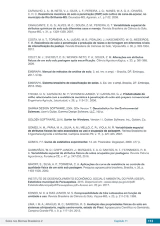 Solos nos Biomas Brasileiros 2 Capítulo 11 113
CARVALHO, L. A.; M. NETO, V. J.; SILVA, L. F.; PEREIRA, J. G.; NUNES, W. A. G. A.; CHAVES,
C. H. C. Resistência mecânica do solo à penetração (RMP) sob cultivo de cana-de-açúcar, no
município de Rio Brilhante-MS. Dourados-MS, Agrarian, v.1, p.7-22, 2008.
CAVALCANTE, E. G. S.; ALVES, M. C.; SOUZA, Z. M.; PEREIRA, G. T. Variabilidade espacial de
atributos químicos do solo sob diferentes usos e manejo. Revista Brasileira de Ciência do Solo,
Viçosa-MG, v. 31, p. 1329-1339, 2007.
COSTA, M. A. T.; TORMENA, A. A.; LUGÃO, M. B.; FIDALSKI, J.; NASCIMENTO, W. G.; MEDEIROS,
F. M. Resistência do solo à penetração e produção de raízes e de forragem em diferentes níveis
de intensificação do pastejo. Revista Brasileira de Ciências do Solo, Viçosa-MG, v. 36, p. 993-1004,
2012.
COLET, M. J.; SVERZUT, C. B.; WEIRICH NETO, P. H.; SOUZA, Z. M. Alterações em atributos
físicos de um solo sob pastagem após escarificação. Ciência Agrotecnológica, v. 33, p. 361-368,
2009.
EMBRAPA. Manual de métodos de análise de solo. 3. ed. rev. e ampl. – Brasília, DF: Embrapa,
2017. 573p.
EMBRAPA. Sistema brasileiro de classificação de solos. 5. Ed. ver. e ampl. Brasília, DF: Embrapa,
2018. 356p.
FREDDI, O. S.; CARVALHO, M. P.; VERONESI JUNIOR, V.; CARVALHO, G. J. Produtividade do
milho relacionada com a resistência mecânica à penetração do solo sob preparo convencional.
Engenharia Agrícola, Jaboticabal, v. 26, p. 113-121, 2006.
GAMMA DESIGN SOFTWARE, 2004. GS+ Version 7. Geostatistics for the Environmental
Sciences. User’s Guide. Gamma Design Software, LLC, 160 p.
GOLDEN SOFTWARE, 2016. Surfer for Windows. Version 11. Golden Software, Inc., Golden, Co.
GOMES, N. M.; FARIA, M. A.; SILVA, A. M.; MELLO, C. R.; VIOLA, M. R. Variabilidade espacial
de atributos físicos do solo associados ao uso e ocupação da paisagem. Revista Brasileira de
Engenharia Agrícola e Ambiental, Campina Grande-PB, v. 11, p. 427-435, 2007.
GOMES, P.F. Curso de estatística experimental. 14. ed. Piracicaba: Degaspari, 2000. 477 p.
GUIMARÃES, W. D.; GRIPP JUNIOR, J.; MARQUES, E. A. G; SANTOS, N. T.; FERNANDES, R. B.
A. Variabilidade espacial de atributos físicos de solos ocupados por pastagens. Revista Ciência
Agronômica, Fortaleza-CE, v. 47, p. 247-255, 2016.
IMHOFF, S.; SILVA, A. P.; TORMENA, C. A. Aplicações da curva de resistência no controle da
qualidade física de um solo sob pastagem. Pesquisa agropecuária brasileira, Brasília, v. 35, p.
1493-1500, 2000.
INSTITUTO DE DESENVOLVIMENTO ECONÔMICO, SOCIAL E AMBIENTAL DO PARÁ (IDESP).
Estatística municipal de Parauapebas. 2015. Disponível em: <www.idesp.pa.gov.br/pdf/
EstatisticaMunicipal/pdf/Parauapebas.pdf> Acesso em: 20 jan. 2017.
KONDO, M. K. & DIAS JUNIOR, M. S. Compressibilidade de três Latossolos em função da
umidade e uso. Revista Brasileira de Ciência do Solo, Viçosa-MG, v. 23, p. 211-218, 1999.
LIMA, I. M. A.; ARAÚJO, M. C.; BARBOSA, R. S. Avaliação das propriedades físicas do solo em
sistemas silvipastoris, região centro-norte, estado do Piauí. Agropecuária Científica no Semiárido,
Campina Grande-PB, v. 9, p. 117-124, 2013.
 
