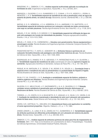 Solos nos Biomas Brasileiros 2 Capítulo 11 114
MANZIONE, R. L.; ZIMBACK, C. R. L. Análise espacial multivariada aplicada na avaliação da
fertilidade do solo. Engenharia na Agricultura, Viçosa-MG, v. 19, p. 227235, 2011.
MARASCA, I.; OLIVEIRA, C. A. A.; GUIMARÃES, E. C.; CUNHA, J. P. A. R.; ASSIS R. L.; PERIN, A.;
MENEZES, L. A. S. Variabilidade espacial da resistência do solo à penetração e teor de água em
sistema de plantio direto, na cultura da soja. Bioscience Journal, Uberlândia-MG, v. 27, p. 239-246.
2011.
MATIAS, S. S. R.; NÓBREGA, J. C. A.; NÓBREGA, R. S. A.; ANDRADE, F. R.; BAPTISTEL, A. C.
Variabilidade espacial de atributos químicos em Latossolo cultivado de modo convencional
com soja no cerrado piauiense. Revista Agro@mbiente On-line, Boa Vista-RO, v. 9, p. 17-26, 2015.
MIGUEL, F. R. M.; VIEIRA, S. R; GREGO, C. R. Variabilidade espacial da infiltração de água em
solo sob pastagem em função da intensidade de pisoteio. Pesquisa agropecuária brasileira,
Brasília, v. 44, p. 1513-1519, 2009.
MOLIN, J. P., DIAS, C.T.S.; CARBONERA, L. Estudos com penetrometria: Novos equipamentos e
amostragem correta. Revista Brasileira de Engenharia Agrícola e Ambiental, Campina Grande-PB, v.
16, p.584–590. 2012.
PIGNATARO NETTO, I. T.; KATO, E.; GOEDERT, W. J. Atributos físicos e químicos de um
Latossolo Vermelho-Amarelo sob pastagens com diferentes históricos de uso. Revista Brasileira
de Ciência do Solo, Viçosa-MG, v. 33, p. 1441-1448, 2009.
RODRIGUES, M. S.; RAMOS, R. R. D.; AZEVEDO, T. P.; PATROCÍNIO FILHO, A. P.; OLIVEIRA, L.
G. Variabilidade espacial da resistência do solo à penetração em área de capineira irrigada no
semiárido. Agropecuária Científica no Semiárido, Campos de Patos-PB, v. 10, p. 161-166, 2014.
ROQUE, M. W.; MATSURA, E. E.; SOUZA, Z. M.; BIZARI, D. R.; SOUZA, A. L. Correlação linear e
espacial entre a resistência do solo ao penetrômetro e a produtividade do feijoeiro irrigado.
Revista Brasileira de Ciência do Solo, Viçosa-MG, v. 32, p. 1827-1835, 2008.
SILVA, P. C. M.; CHAVES, L. H. G. Avaliação e variabilidade espacial de fósforo, potássio e
matéria orgânica em Alissolos. Revista Brasileira de Engenharia Agrícola Ambiental, Campina
Grande-PB, v. 5, p. 431-436, 2001.
SILVEIRA, D. C.; MELO FILHO, J. F.; SACRAMENTO, J. A. A. S.; SILVEIRA, E. C. P. Relação
umidade versus resistência à penetração para um Argissolo Amarelo distrocoeso no
Recôncavo da Bahia. Revista Brasileira de Ciência do Solo, Viçosa-MG, v. 34, p. 659-667, 2010.
TORRES, J. L. R.; COSTA, D. D. A; SILVA NETO, O. F.; ARAÚJO, A. S.; SILVA, V. R.; VIEIRA, D. M.
S. Avaliação da resistência à penetração e densidade do solo num Latossolo sob semeadura
direta há doze anos. Global Science and Technology, Rio Verde-GO, v. 8, p. 131-140, 2015.
VIEIRA, S.R.; HATFIELD, T.L.; NIELSEN, D.R. Geoestatiscal theory and application to variability
of some agronomical properties. Hilgardia, Oakland, v. 51, p. 1- 75, 1983.
ZANÃO JÚNIOR, L. A.; LANA, R. M. Q.; ZANÃO, M. P. C.; GUIMARÃES, E. C. Variabilidade espacial
de atributos químicos em diferentes profundidades em um Latossolo em sistema de plantio
direto. Revista Ceres, Viçosa-MG, v. 57, n. 3, p. 429-438, 2010.
ZIMBACK, C. R. L. Análise espacial de atributos químicos de solos para fins de mapeamento da
fertilidade. 2001. 114 f. Tese (Livre-Docência em Levantamento do Solo e Fotopedologia) - Faculdade
de Ciências Agronômicas, Universidade Estadual Paulista, Botucatu.
 