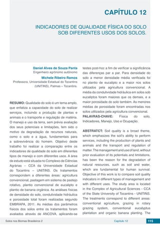 Solos nos Biomas Brasileiros 2 115Capítulo 12
INDICADORES DE QUALIDADE FÍSICA DO SOLO
SOB DIFERENTES USOS DOS SOLOS.
CAPÍTULO 12
Daniel Alves de Souza Panta
Engenheiro agrônomo autônomo
Michele Ribeiro Ramos
Professora, Universidade Estadual do Tocantins
(UNITINS), Palmas – Tocantins.
RESUMO: Qualidade do solo é um tema amplo,
que enfatiza a capacidade do solo de realizar
serviços, incluindo a produção de plantas e
animais e o transporte e regulação de matéria.
O manejo e uso da terra, sem prévia avaliação
dos seus potenciais e limitações, tem sido o
motivo da degradação de recursos naturais,
como o solo e a água, fundamentais para
a sobrevivência do homem. Objetivo deste
trabalho foi realizar a comparação entre os
indicadores de qualidade do solo em diferentes
tipos de manejo e com diferentes usos. A área
de estudo está situada no Complexo de Ciências
Agrárias – CCA da Universidade Estadual
do Tocantins – UNITINS. Os tratamentos
correspondem a diferentes áreas: agricultura
convencional, pastagem em sistema de pastejo
rotativo, plantio convencional de eucalipto e
plantio de banana orgânica. As análises físicas
de densidade do solo, condutividade hidráulica
e porosidade total foram realizadas segundo
EMBRAPA, 2011. As médias dos parâmetros
físicos dos solos entre os tratamentos foram
avaliados através de ANCOVA, aplicando-se
testes post-hoc a fim de verificar a significância
das diferenças par a par. Para densidade do
solo a menor densidade média verificada foi
no plantio de eucalipto e a maior nos solos
utilizados pela agricultura convencional. A
média da condutividade hidráulica em solos sob
eucaliptos foram maiores que os demais, e a
maior porosidade do solo também. As menores
médias de porosidade foram encontradas nos
solos utilizados pela agricultura convencional.
PALAVRAS-CHAVE: Física do solo,
Indicadores, Manejo, Uso e Ocupação.
ABSTRATCT: Soil quality is a broad theme,
which emphasizes the soil’s ability to perform
services, including the production of plants and
animals and the transport and regulation of
matter.Themanagementanduseofland,without
prior evaluation of its potentials and limitations,
has been the reason for the degradation of
natural resources, such as soil and water,
which are fundamental for human survival.
Objective of this work is to compare soil quality
indicators in different types of management and
with different uses. The study area is located
in the Complex of Agricultural Sciences - CCA
of the State University of Tocantins - UNITINS.
The treatments correspond to different areas:
conventional agriculture, grazing in rotary
grazing system, conventional eucalyptus
plantation and organic banana planting. The
 