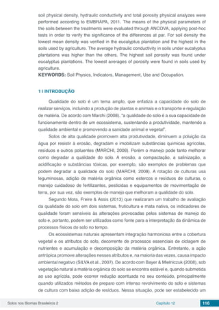 Solos nos Biomas Brasileiros 2 Capítulo 12 116
soil physical density, hydraulic conductivity and total porosity physical analyzes were
performed according to EMBRAPA, 2011. The means of the physical parameters of
the soils between the treatments were evaluated through ANCOVA, applying post-hoc
tests in order to verify the significance of the differences at par. For soil density the
lowest mean density was verified in the eucalyptus plantation and the highest in the
soils used by agriculture. The average hydraulic conductivity in soils under eucalyptus
plantations was higher than the others. The highest soil porosity was found under
eucalyptus plantations. The lowest averages of porosity were found in soils used by
agriculture.
KEYWORDS: Soil Physics, Indicators, Management, Use and Occupation.
1 | 	INTRODUÇÃO
Qualidade do solo é um tema amplo, que enfatiza a capacidade do solo de
realizar serviços, incluindo a produção de plantas e animais e o transporte e regulação
de matéria. De acordo com Marchi (2008), “a qualidade do solo é a sua capacidade de
funcionamento dentro de um ecossistema, sustentando a produtividade, mantendo a
qualidade ambiental e promovendo a sanidade animal e vegetal”.
Solos de alta qualidade promovem alta produtividade, diminuem a poluição da
água por resistir à erosão, degradam e imobilizam substâncias químicas agrícolas,
resíduos e outros poluentes (MARCHI, 2008). Porém o manejo pode tanto melhorar
como degradar a qualidade do solo. A erosão, a compactação, a salinização, a
acidificação e substâncias tóxicas, por exemplo, são exemplos de problemas que
podem degradar a qualidade do solo (MARCHI, 2008). A rotação de culturas usa
leguminosas, adição de matéria orgânica como estercos e resíduos de culturas, o
manejo cuidadoso de fertilizantes, pesticidas e equipamentos de movimentação de
terra, por sua vez, são exemplos de manejo que melhoram a qualidade do solo.
Segundo Mota, Freire & Assis (2013) que realizaram um trabalho de avaliação
da qualidade do solo em dois sistemas, fruticultura e mata nativa, os indicadores de
qualidade foram sensíveis às alterações provocadas pelos sistemas de manejo do
solo e, portanto, podem ser utilizados como fonte para a interpretação da dinâmica de
processos físicos do solo no tempo.
Os ecossistemas naturais apresentam integração harmoniosa entre a cobertura
vegetal e os atributos do solo, decorrente de processos essenciais de ciclagem de
nutrientes e acumulação e decomposição da matéria orgânica. Entretanto, a ação
antrópica promove alterações nesses atributos e, na maioria das vezes, causa impacto
ambiental negativo (SILVA et al., 2007). De acordo com Bayer & Mielniczuk (2008), sob
vegetação natural a matéria orgânica do solo se encontra estável e, quando submetida
ao uso agrícola, pode ocorrer redução acentuada no seu conteúdo, principalmente
quando utilizados métodos de preparo com intenso revolvimento do solo e sistemas
de cultura com baixa adição de resíduos. Nessa situação, pode ser estabelecido um
 