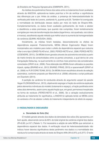 Solos nos Biomas Brasileiros 2 Capítulo 12 118
de Brasileira de Pesquisa Agropecuária (EMBRAPA, 2011).
As médias dos parâmetros físicos dos solos entre os tratamentos foram avaliados
através de ANCOVA, aplicando-se testes post-hoc a fim de verificar a significância
das diferenças par a par. Antes da análise, a presença de heterocedasticidade foi
verificada pelo teste de Levene, aceitando H0
quando p>0,05. Também foi averiguada
a normalidade da distribuição desses dados por meio do teste de Shapiro-Wilk.
Complementarmente, os dados foram avaliados graficamente, de modo a atestar
a obediência a estas premissas, que quando não cumpridas, foram tentativamente
corrigidas por meio de transformação dos dados (logarítmica, raiz quadrada, raiz cúbica
e inversa), escolhendo aquele método que melhor atue no aumento da homogeneidade
da variância (QUINN; KEOUGH, 2002).
Inicialmente, as médias foram testadas, desconsiderando os efeitos da
dependência espacial. Posteriormente, MEMs (Moran Eigenvector Maps) foram
incorporados aos modelos para isolar o efeito da dependência espacial que costuma
inflar o erro tipo I (DINIZ-FILHO et al., 2003; PERES-NETO et al., 2006; PERES-NETO;
LEGENDRE, 2010;). Os MEMs foram gerados através de autovetores extraídos a partir
de matriz binária de conectividades entre os pontos amostrais, a qual deriva de uma
triangulação Delaunay, na qual somente os vizinhos mais próximos são considerados
conectados (DRAY et al., 2006). Para obtenção dos MEMs foram utilizados os pacotes
tripack, spdep (BIVAND et al., 2013; BIVAND; PIRAS, 2015) e spacemakeR (DRAY et
al., 2006) no R (R CORE TEAM, 2012). Os MEMs foram escolhidos através de seleção
automática, conforme proposto por Blanchet et al. (2008) utilizando o script publicado
em Eisenlohr (2014).
A partição da variância foi conduzida através do argumento varpart do pacote
Vegan R (OKSANEN et al., 2015), objetivando segregar a fração da variância explicada
pelos elementos individuais do modelo (tratamento e espaço), a fração partilhada entre
estes dois elementos, assim como aquela fração que, em geral, permanece inexplicada
na forma de resíduos (PERES-NETO et al., 2006). Se a variação exclusivamente
atribuída ao tratamento for significativa, a ANOVA foi aplicada tendo os MEMs como
co-variáveis a fim de atestar o efeito do tratamento independente do efeito do espaço.
3 | 	RESULTADOS E DISCUSSÃO
a.	 Densidade do Solo (Ds)
O modelo gerado através dos dados de densidade dos solos (Ds) apresentou um
bom ajuste, absorvendo cerca de 85% do total original da variância original dos dados
(R²=0,85; p<10-6
) (Tabela 1). Foi necessária a adição de sete MEMs que extraíram a
dependência espacial dos dados. A verificação visual da heterocesdasticidade não
indicou haver desvios significativos deste parâmetro nos dados e a normalidade dos
resíduos foi comprovada através do teste de Shapiro-Wilk (W=0,975; p=0,377). O teste
 
