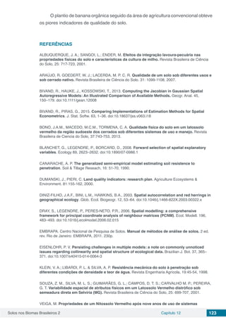 Solos nos Biomas Brasileiros 2 Capítulo 12 123
O plantio de banana orgânica seguido da área de agricultura convencional obteve
os piores indicadores de qualidade do solo.
REFERÊNCIAS
ALBUQUERQUE, J. A.; SANGOI, L.; ENDER, M. Efeitos da integração lavoura-pecuária nas
propriedades físicas do solo e características da cultura de milho. Revista Brasileira de Ciência
do Solo, 25: 717-723, 2001.
ARAÚJO, R. GOEDERT, W. J.; LACERDA, M. P. C. R. Qualidade de um solo sob diferentes usos e
sob cerrado nativo. Revista Brasileira de Ciência do Solo. 31: 1099-1108, 2007.
BIVAND, R., HAUKE, J., KOSSOWSKI, T., 2013. Computing the Jacobian in Gaussian Spatial
Autoregressive Models: An Illustrated Comparison of Available Methods. Geogr. Anal. 45,
150–179. doi:10.1111/gean.12008
BIVAND, R., PIRAS, G., 2015. Comparing Implementations of Estimation Methods for Spatial
Econometrics. J. Stat. Softw. 63, 1–36. doi:10.18637/jss.v063.i18
BONO, J.A.M., MACEDO, M.C.M., TORMENA, C. A. Qualidade física do solo em um latossolo
vermelho da região sudoeste dos cerrados sob diferentes sistemas de uso e manejo. Revista
Brasileira de Ciencia do Solo, 37:743-753, 2013.
BLANCHET, G., LEGENDRE, P., BORCARD, D., 2008. Forward selection of spatial explanatory
variables. Ecology 89, 2623–2632. doi:10.1890/07-0986.1
CANARACHE, A. P. The generalized semi-empirical model estimating soil resistence to
penetration. Soil & Tillage Reseach, 16: 51-70, 1990.
DUMANSKI, J., PIERI, C. Land quality indicators: research plan. Agriculture Ecosystems &
Environment. 81:155-162, 2000.
DINIZ-FILHO, J.A.F., BINI, L.M., HAWKINS, B.A., 2003. Spatial autocorrelation and red herrings in
geographical ecology. Glob. Ecol. Biogeogr. 12, 53–64. doi:10.1046/j.1466-822X.2003.00322.x
DRAY, S., LEGENDRE, P., PERES-NETO, P.R., 2006. Spatial modelling: a comprehensive
framework for principal coordinate analysis of neighbour matrices (PCNM). Ecol. Modell. 196,
483–493. doi:10.1016/j.ecolmodel.2006.02.015
EMBRAPA. Centro Nacional de Pesquisa de Solos. Manual de métodos de análise de solos. 2 ed.
rev. Rio de Janeiro: EMBRAPA, 2011. 230p.
EISENLOHR, P. V. Persisting challenges in multiple models: a note on commonly unnoticed
issues regarding collinearity and spatial structure of ecological data. Brazilian J. Bot. 37, 365–
371. doi:10.1007/s40415-014-0064-3
KLEIN, V. A.; LIBARDI, P. L. & SILVA, A. P. Resistência mecânica do solo à penetração sob
diferentes condições de densidade e teor de água. Revista Engenharia Agrícola, 19:45-54, 1998.
SOUZA, Z. M., SILVA, M. L. S.; GUIMARÃES, G. L.; CAMPOS, D. T. S.; CARVALHO M. P.; PEREIRA,
G. T. Variabilidade espacial de atributos físicos em um Latossolo Vermelho distrófico sob
semeadura direta em Selvíria (MG). Revista Brasileira de Ciência do Solo, 25: 699-707, 2001.
VEIGA, M. Propriedades de um Nitossolo Vermelho após nove anos de uso de sistemas
 