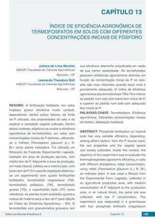 Solos nos Biomas Brasileiros 2 125Capítulo 13
ÍNDICE DE EFICIÊNCIA AGRONÔMICA DE
TERMOFOSFATOS EM SOLOS COM DIFERENTES
CONCENTRAÇÕES INICIAIS DE FÓSFORO
CAPÍTULO 13
Juliana de Lima Moretto
UNESP, Faculdade de Ciências Agronômicas
Botucatu - SP
Leonardo Theodoro Büll
UNESP, Faculdade de Ciências Agronômicas
Botucatu - SP
RESUMO: A fertilização fosfatada nos solos
tropicais possui eficiência muito variável,
dependendo, dentre outros fatores, da fonte
de P utilizada, das propriedades do solo e da
espécie e variedade vegetal cultivada. Dentro
desse contexto, objetivou-se avaliar a eficiência
agronômica de termofosfatos, em solos com
concentrações iniciais de P distintas, utilizando-
se o milheto (Pennisetum glaucum (L.) R.
Br.) como planta indicadora. Foi utilizado um
Nitossolo da Fazenda Experimental Lageado,
coletado em área de produção agrícola, com
médio teor de P. Adjacente à área de produção,
em mata natural, coletou-se o mesmo solo, com
baixo teor de P. Em casa de vegetação elaborou-
se um experimento com quatro fertilizantes
fosfatados: termofosfato magnesiano (TM),
termofosfato potássico (TK), termofosfato
grosso (TG), e superfosfato triplo (ST) como
referência. As plantas foram avaliadas quanto a
massa de matéria seca e teor de P para cálculo
do Índice de Eficiência Agronômica – IEA. O
termofosfato com granulometria grosseira tem
sua eficiência altamente prejudicada em razão
de sua menor solubilidade. Os termofosfatos
possuem eficiências agronômicas distintas em
função da concentração inicial de P no solo,
eles são mais eficientes quando esse nível é
previamente adequado. O índice de eficiência
agronômica dos termofosfatos TM e TK é inferior
ao padrão num solo com baixo teor inicial de P,
e superior ao padrão num solo com adequado
teor inicial de P.
PALAVRAS-CHAVE: Termofosfatos. Eficiência
agronômica. Diferentes concentrações iniciais
de fósforo. Adubação fosfatada.
ABSTRACT: Phosphate fertilization on tropical
soils has very variable efficiency, depending,
among others factors, from the P source used,
the soil properties and the vegetal specie
and variety cultivated. Inside this context, the
objective of this experiment was to evaluate the
thermophosphates agronomic efficiency, in soils
with different phosphorus initial concentration,
using millet (Pennisetum glaucum (L.) R. Br.)
as indicator plant. It was used a Nitosol from
the Experimental Farm Lageado, collected in
an agricultural production area, with medium
concentration of P. Adjacent to the production
area, in an natural forest, the same soil was
collected, with low P concentration. The
experiment was elaborated in a greenhouse
with four phosphate fertilizers (magnesium
 
