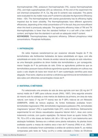 Solos nos Biomas Brasileiros 2 Capítulo 13 126
thermophosphate (TM), potassium thermophosphate (TK), coarse thermophosphate
(TG), and triple superphosphate (ST) as reference). At the end of the experiment the
soil chemical composition (P, K, Ca, Mg and Si content) was evaluated. The plants
were evaluated for dry matter mass and P content to calculate the Agronomic Efficiency
Index – IEA. The thermophosphate with coarse granulometry has its efficiency highly
impaired due its lower solubility. The thermophosphates have different agronomic
efficiencies, depending of the initial concentration of P in the soil, they are more efficient
when this level is previously adequate. The agronomic efficiency index of TM and TK
thermophosphates is lower than the standard fertilizer in a soil with a low initial P
content, and higher than the standard in soil with an adequate initial P content.
KEYWORDS: Thermophosphates. Agronomic efficiency. Different phosphorus initial
concentrations. Phosphate fertilization.
1 | 	INTRODUÇÃO
Os solos tropicais caracterizam-se por ocasionar elevada fixação de P. Os
termofosfatos são fertilizantes fosfatados de baixa solubilidade em água, com alta
solubilidade em ácido cítrico. Através da acidez natural da solução do solo vislumbra-
se uma liberação gradativa do ânion fosfato dos termofosfatos e, por conseguinte,
menor fixação do P às partículas do solo. Entre os agricultores profere-se que os
termofosfatos possuem baixa eficiência agronômica quando utilizados em cultivos nos
quais o solo dispõe de baixo teor inicial de P, sem sustentação científica para essa
alegação. Para tanto, objetiva-se estimar a eficiência agronômica de termofosfatos em
dois solos com diferentes concentrações iniciais de P.
2 | 	MATERIAL E MÉTODOS
Foi selecionada uma amostra de solo de área agrícola com teor (35 mg dm-3
P
resina) médio de P (MP) para culturas anuais (RAIJ, 1997). Uma segunda amostra
do mesmo solo foi coletada a vinte metros de distância da primeira, em área de mata
natural, com baixo (7 mg dm-3
P resina) teor de P (BP); trata-se de um Nitossolo
(EMBRAPA, 2006) de textura argilosa. As fontes fosfatadas avaliadas foram:
termofosfato magnesiano (TM), termofosfato magnesiano potássico (TK), termofosfato
magnesiano “grosso” (TG) e superfosfato triplo (ST), como referência. Delineamento
experimental foi em blocos casualizados esquema fatorial 4x3+1, dose zero como
tratamento controle, com quatro repetições. Os fatores foram as quatro fontes (TM,
TK, TG e ST) e três doses de fósforo (40, 80 e 120 mg dm-3
) com testemunha sem
adubação fosfatada. Semeou-se o milheto como planta indicadora. As plantas foram
avaliadas quanto a massa de matéria seca e teor de P (resina) (RAIJ et al., 2001).
As variáveis analisadas foram submetidas à análise de variância (teste F), as médias
comparadas pelo teste de Tukey (α=5%) e então calculado o Índice de Eficiência
 