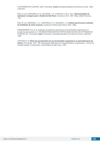 Solos nos Biomas Brasileiros 2 Capítulo 13 129
E NUTRIÇÃO DE PLANTAS, 1992, Piracicaba. Anais.Sociedade Brasileira de Ciência do Solo, 1992,
p.250-251.
RAIJ, B. van; CANTARELLA, H.; QUAGGIO, J. A.; FURLANI, A. M. C. (Ed.). Recomendação de
adubação e calagem para o Estado de São Paulo. Campinas: IAC, 1997. 285p. (Boletim técnico,
100).
RAIJ, B. van; ANDRADE, J. C.; CANTARELLA, H.; QUAGGIO, J. A. Análise química para avaliação
da fertilidade de solos tropicais. Campinas Instituto Agronômico, 2001. 285p. 
RHEINHEIMER, D.S. et al. Avaliação da eficiência agronômica de termofosfato magnesiano em
função da granulometria. In: REUNIÃO BRASILEIRA DE FERTILIDADE DO SOLO E NUTRIÇÃO DE
PLANTAS, 20., Piracicaba. Anais. Piracicaba, Sociedade Brasileira de Ciência do Solo, p.248-249.
1992.
STEFANUTI, R. Efeito da granulometria de um termofosfato magnesiano no aproveitamento do
fósforo. Piracicaba, 1991. 76p. Dissertação (Mestrado em Energia Nuclear na Agricultura) - Centro de
Energia Nuclear na Agricultura, Universidade de São Paulo, 1991.
 