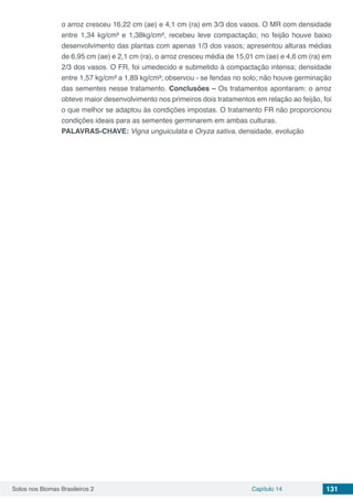 Solos nos Biomas Brasileiros 2 Capítulo 14 131
o arroz cresceu 16,22 cm (ae) e 4,1 cm (ra) em 3/3 dos vasos. O MR com densidade
entre 1,34 kg/cm³ e 1,38kg/cm³, recebeu leve compactação; no feijão houve baixo
desenvolvimento das plantas com apenas 1/3 dos vasos; apresentou alturas médias
de 6,95 cm (ae) e 2,1 cm (ra), o arroz cresceu média de 15,01 cm (ae) e 4,6 cm (ra) em
2/3 dos vasos. O FR, foi umedecido e submetido à compactação intensa; densidade
entre 1,57 kg/cm³ a 1,89 kg/cm³; observou - se fendas no solo; não houve germinação
das sementes nesse tratamento. Conclusões – Os tratamentos apontaram: o arroz
obteve maior desenvolvimento nos primeiros dois tratamentos em relação ao feijão, foi
o que melhor se adaptou às condições impostas. O tratamento FR não proporcionou
condições ideais para as sementes germinarem em ambas culturas.
PALAVRAS-CHAVE: Vigna unguiculata e Oryza sativa, densidade, evolução
 