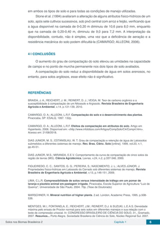 Solos nos Biomas Brasileiros 2 Capítulo 1 6
em ambos os tipos de solo e para todas as condições de manejo utilizadas.
Stone et al. (1994) avaliaram a alteração de alguns atributos físico-hídricos de um
solo, após sete cultivos sucessivos, sob pivô central com arroz e feijão, verificando que
a água disponível na camada de 0-0,20 m diminuiu de 10,6 para 8,0 mm, enquanto
que na camada de 0,20-0,40 m, diminuiu de 9,0 para 7,2 mm. A interpretação da
disponibilidade, contudo, não é simples, uma vez que a deficiência de aeração e a
resistência mecânica do solo podem dificultá-la (CAMARGO; ALLEONI, 2006).
4 | 	CONCLUSÕES
O aumento do grau de compactação do solo elevou as umidades na capacidade
de campo e no ponto de murcha permanente nos dois tipos de solo avaliados.
A compactação do solo reduz a disponibilidade de água em solos arenosos, no
entanto, para solos argilosos, esse efeito não é significativo.
REFERÊNCIAS
BRAIDA, J. A.; REICHERT, J. M.; REINERT, D. J.; VEIGA, M. Teor de carbono orgânico e a
susceptibilidade à compactação de um Nitossolo e Argissolo. Revista Brasileira de Engenharia
Agrícola e Ambiental, v.14, p.131-139, 2010.
CAMARGO, O. A.; ALLEONI, L.R.F. Compactação do solo e o desenvolvimento das plantas.
Piracicaba, SP: ESALQ, 1997. 132p.
CAMARGO, O. A.; ALLEONI, L.R.F. Efeitos da compactação em atributos do solo. Artigo em
Hypertexto. 2006. Disponível em: <http://www.infobibos.com/Artigos/CompSolo/C4/Comp4.htm>.
Acesso em: 21/08/2018.
DIAS JUNIOR, M. S.; ESTANISLAU, W. T. Grau de compactação e retenção de água de Latossolos
submetidos a diferentes sistemas de manejo. Rev. Bras. Ciênc. Solo [online]. 1999, vol.23, n.1,
pp.45-51.
DIAS JUNIOR, M.S.; MIRANDA, E.E.V. Comportamento da curva de compactação de cinco solos da
região de lavras (MG). Ciência Agrotécnica, Lavras, v.24, n.2, p.337-346, 2000.
FIGUEIREDO, C. C.; SANTOS, G. G.; PEREIRA, S.; NASCIMENTO, J. L.; ALVES JÚNIOR, J.
Propriedades físico-hídricas em Latossolo do Cerrado sob diferentes sistemas de manejo. Revista
Brasileira de Engenharia Agrícola e Ambiental, v.13, p.146-151, 2009.
LIMA, C.L.R. Compressibilidade de solos versus intensidade de tráfego em um pomar de
laranja e pisoteio animal em pastagem irrigada. Piracicaba, Escola Superior de Agricultura “Luiz de
Queiroz”, Universidade de São Paulo, 2004. 70p. (Tese de Doutorado)
MARSCHNER, H. Mineral nutrition of higher plants. 2.ed. London, Academic Press, 1995. p.508-
536.
MENTGES, M.I.; FONTANELA, E.; REICHERT, J.M.; REINERT, D.J. & SUZUKI, L.E.A.S. Densidade
máxima pelo ensaio de Proctor normal para seis solos em diferentes manejos e sua relação com o
teste de compressão uniaxial. In: CONGRESSO BRASILEIRO DE CIÊNCIA DO SOLO, 31., Gramado,
2007. Resumos... Porto Alegre, Sociedade Brasileira de Ciência do Solo, Núcleo Regional Sul, 2007.
 