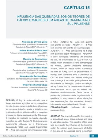 Solos nos Biomas Brasileiros 2 132Capítulo 15
INFLUÊNCIA DAS QUEIMADAS SOB OS TEORES DE
CÁLCIO E MAGNÉSIO EM ÁREAS DE CAATINGA NO
SUL PIAUIENSE
CAPÍTULO 15
Veronica de Oliveira Costa
Estudante (s) de graduação; Universidade
Estadual do Piauí/UESPI; Corrente, PI
Manoel Ribeiro Holanda Neto
Professor; Universidade Estadual do Piauí/UESPI;
Corrente, PI
Mauricio de Souza Júnior
Estudante (s) de graduação; Universidade
Estadual do Piauí/UESPI; Corrente, PI
Mireia Ferreira Alves
Estudante (s) de graduação; Universidade
Estadual do Piauí/UESPI; Corrente, PI
Marco Aurélio Barbosa Alves
Estudante de mestrado; Universidade Federal da
Paraíba/UFPB; Areia, PB
Wesley dos Santos Souza
Estudante de mestrado; Universidade Federal do
Ceará/UFC; Fortaleza, CE
RESUMO: O fogo é muito utilizado para a
limpeza de áreas agrícolas, sendo uma prática
de mão de obra barata e de fácil uso. Objetivou-
se com esse trabalho, avaliar a influência das
queimadas sob os atributos cálcio e magnésio
em área do bioma caatinga no Sul Piauiense.
O trabalho foi realizado no baixão dourado,
município de Júlio Borges-PI. O delineamento
experimental utilizado foi o Inteiramente
Casualizado (DIC), com quatro tratamentos:
T1 - Área com queima com integração feijão
e milho - ACQIFM: T2 - Área sem queima
com plantio de feijão - ASQPF; T – 3 Área
com queima com plantio de capim-pangola -
ACQPCP; T4 - Área sem queima há 4 anos
com plantio de capim-Andropogon – ASQ4PCA
e cinco repetições, totalizando 20 amostras
de solo, na profundidade de 0,00-0,10 m. Os
dados foram analisados e feita comparações
de médias, usando programa estatístico
assistat, onde os dados foram submetidos
ao teste de Tukey, à 5% de probabilidade. O
manejo com queimada afeta a presença do
Ca+2
no solo, sendo que nessas condições
sua presença é reduzida, principalmente em
decorrência da lixiviação, porém em relação
ao Mg+2
esse tipo de manejo não influenciou
esse nutriente, sendo que os valores não
deferiram estatisticamente. Desta forma, a
prática de queimadas afeta negativamente a
qualidade do solo, causando várias alterações
nas concentrações dos nutrientes, levando
futuramente ao empobrecimento do solo.
PALAVRA-CHAVE: qualidade do solo;
nutrientes; fogo.
ABSTRAT: Fire is widely used for the cleaning
of agricultural areas, being a cheap and easy
to use labor practice. The objective of this work
was to evaluate the influence of the burnings
under the calcium and magnesium attributes
in the area of ​​the caatinga biome in southern
 