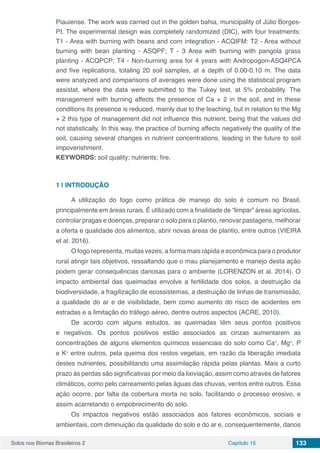 Solos nos Biomas Brasileiros 2 Capítulo 15 133
Piauiense. The work was carried out in the golden bahia, municipality of Júlio Borges-
PI. The experimental design was completely randomized (DIC), with four treatments:
T1 - Area with burning with beans and corn integration - ACQIFM: T2 - Area without
burning with bean planting - ASQPF; T - 3 Area with burning with pangola grass
planting - ACQPCP; T4 - Non-burning area for 4 years with Andropogon-ASQ4PCA
and five replications, totaling 20 soil samples, at a depth of 0.00-0.10 m. The data
were analyzed and comparisons of averages were done using the statistical program
assistat, where the data were submitted to the Tukey test, at 5% probability. The
management with burning affects the presence of Ca + 2 in the soil, and in these
conditions its presence is reduced, mainly due to the leaching, but in relation to the Mg
+ 2 this type of management did not influence this nutrient, being that the values ​​did
not statistically. In this way, the practice of burning affects negatively the quality of the
soil, causing several changes in nutrient concentrations, leading in the future to soil
impoverishment.
KEYWORDS: soil quality; nutrients; fire.
1 | 	INTRODUÇÃO
A utilização do fogo como prática de manejo do solo é comum no Brasil,
principalmente em áreas rurais. É utilizado com a finalidade de “limpar” áreas agrícolas,
controlar pragas e doenças, preparar o solo para o plantio, renovar pastagens, melhorar
a oferta e qualidade dos alimentos, abrir novas áreas de plantio, entre outros (VIEIRA
et al. 2016).
O fogo representa, muitas vezes, a forma mais rápida e econômica para o produtor
rural atingir tais objetivos, ressaltando que o mau planejamento e manejo desta ação
podem gerar consequências danosas para o ambiente (LORENZON et al. 2014). O
impacto ambiental das queimadas envolve a fertilidade dos solos, a destruição da
biodiversidade, a fragilização de ecossistemas, a destruição de linhas de transmissão,
a qualidade do ar e de visibilidade, bem como aumento do risco de acidentes em
estradas e a limitação do tráfego aéreo, dentre outros aspectos (ACRE, 2010).
De acordo com alguns estudos, as queimadas têm seus pontos positivos
e negativos. Os pontos positivos estão associados as cinzas aumentarem as
concentrações de alguns elementos químicos essenciais do solo como Ca+
, Mg+
, P
e K+
entre outros, pela queima dos restos vegetais, em razão da liberação imediata
destes nutrientes, possibilitando uma assimilação rápida pelas plantas. Mais a curto
prazo às perdas são significativas por meio da lixiviação, assim como através de fatores
climáticos, como pelo carreamento pelas águas das chuvas, ventos entre outros. Essa
ação ocorre, por falta da cobertura morta no solo, facilitando o processo erosivo, e
assim acarretando o empobrecimento do solo.
Os impactos negativos estão associados aos fatores econômicos, sociais e
ambientais, com diminuição da qualidade do solo e do ar e, consequentemente, danos
 