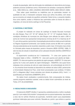Solos nos Biomas Brasileiros 2 Capítulo 15 134
à saúde da população, além da diminuição da visibilidade em decorrência da fumaça,
podendo provocar problemas como o fechamento de estradas e aeroportos (NEARY
et al., 1999; DIAZ et al., 2002; LOUZADA; MACHADO; BERG, 2003; KEELEY, 2009).
Para saber quais benefícios ou malefícios que as queimadas causam na
qualidade do solo, é necessário comparar áreas que sofreu tal prática, com áreas
que se encontra em estado de equilíbrio ambiental. Desta forma, o presente trabalho
teve como objetivo, avaliar a influência das queimadas sobre os teores de cálcio e
magnésio, em área de bioma caatinga no Sul Piauiense.
2 | 	MATERIAL E METÓDOS
O projeto foi realizado em áreas de caatinga no baixão Dourado município
de Júlio Borges, Piauí (10° 18′ 52″ latitude Sul, 44° 14′ 13″ longitude Oeste). As
condições climáticas do município de Júlio Borges (com altitude da sede a 389 m
acima do nível do mar) apresentam temperaturas mínimas de 25 o
C e máximas de 37
o
C, com clima quente e semiúmido. A precipitação pluviométrica média anual é definida
no Regime Equatorial Continental, com isoietas anuais acima de 800 mm e período
chuvoso estendendo-se de novembro–dezembro a abril–maio. O trimestre mais úmido
é o formado pelos meses de dezembro, janeiro e fevereiro (IBGE–CEPRO, 1998). O
solo da área de estudo é classificado como Latossolo Amarelo distrófico (SANTOS et
al., 2013).
O experimento constituiu-se de 4 tratamentos: T1- área com queima com
integração feijão e milho) – ACQIFM; T2 - área sem queima com plantio de feijão -
ASQPF; T3- área com queima com plantio de capim-pangola - ASQPCP; T4- área sem
queima há 4 anos com plantio de capim-Andropogon - ASQ4PCA; dos quais foram
coletadas cinco amostras de solo em cada tratamento, em profundidade de 0,0-0,10
m. As amostras foram levadas ao laboratório de análises de solos-LASO, pertencente
a Universidade Estadual do Piauí, onde foram processadas suas análises. O Cálcio
(Ca+2
) e Magnésio (Mg+2
) foram extraídos com cloreto de potássio (KCL) 1mol L-1
e
quantificados por titulometria (EMBRAPA, 2011).
Os dados foram analisados e posteriormente, feito comparações de médias,
usando programa estatístico assistat, onde os dados foram submetidos ao teste de
Tukey, à 5% de probabilidade.
3 | 	RESULTADOS E DISCUSSÃO
O tratamento ASQPF (Gráfico 1) apresentou estatisticamente o melhor resultado
para Ca+2
com média 2.62 cmol/dm-3
comparado com os outros tratamentos. Isso devido
a área não ter sofrido influência da queimada, mantendo assim suas propriedades
químicas inalteradas para esse nutriente. Ressalta-se, porém, que embora a queima
 