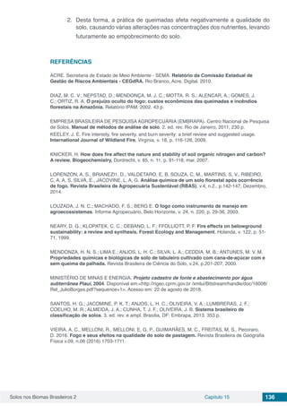 Solos nos Biomas Brasileiros 2 Capítulo 15 136
2.	 Desta forma, a prática de queimadas afeta negativamente a qualidade do
solo, causando várias alterações nas concentrações dos nutrientes, levando
futuramente ao empobrecimento do solo.
REFERÊNCIAS
ACRE. Secretaria de Estado de Meio Ambiente - SEMA. Relatório da Comissão Estadual de
Gestão de Riscos Ambientais - CEGdRA. Rio Branco, Acre. Digital. 2010.
DIAZ, M. C. V.; NEPSTAD, D.; MENDONÇA, M. J. C.; MOTTA, R. S.; ALENCAR, A.; GOMES, J.
C.; ORTIZ, R. A. O prejuízo oculto do fogo: custos econômicos das queimadas e incêndios
florestais na Amazônia. Relatório IPAM. 2002. 43 p.
EMPRESA BRASILEIRA DE PESQUISA AGROPECUÁRIA (EMBRAPA). Centro Nacional de Pesquisa
de Solos. Manual de métodos de análise de solo. 2. ed. rev. Rio de Janeiro, 2011, 230 p.
KEELEY, J. E. Fire intensity, fire severity, and burn severity: a brief review and suggested usage.
International Journal of Wildland Fire, Virginia, v. 18, p. 116-126, 2009.
KNICKER, H. How does fire affect the nature and stability of soil organic nitrogen and carbon?
A review. Biogeochemistry, Dordrecht, v. 85, n. 11, p. 91-118, mar. 2007.
LORENZON, A, S., BRIANEZI1, D., VALDETARO, E, B, SOUZA, C, M., MARTINS, S, V., RIBEIRO,
C, A, A, S, SILVA, E., JACOVINE, L, A, G. Análise química de um solo florestal após ocorrência
de fogo. Revista Brasileira de Agropecuária Sustentável (RBAS), v.4, n.2., p.142-147, Dezembro,
2014.
LOUZADA, J. N. C.; MACHADO, F. S.; BERG E. O fogo como instrumento de manejo em
agroecossistemas. Informe Agropecuário, Belo Horizonte, v. 24, n. 220, p. 29-36, 2003.
NEARY, D. G.; KLOPATEK, C. C.; DEBANO, L. F.; FFOLLIOTT, P. F. Fire effects on belowground
sustainability: a review and synthesis. Forest Ecology and Management, Holanda, v. 122, p. 51-
71, 1999.
MENDONZA, H. N. S.; LIMA E.; ANJOS, L. H. C.; SILVA, L. A.; CEDDIA, M. B.; ANTUNES, M. V. M.
Propriedades químicas e biológicas de solo de tabuleiro cultivado com cana-de-açúcar com e
sem queima da palhada. Revista Brasileira de Ciência do Solo, v.24, p.201-207, 2000.
MINISTÉRIO DE MINAS E ENERGIA. Projeto cadastro de fonte e abastecimento por água
subterrânea Piauí, 2004. Disponível em:<http://rigeo.cprm.gov.br /xmlui/Bitstream/handle/doc/16008/
Rel_JulioBorges.pdf?sequence=1>. Acesso em: 22 de agosto de 2018.
SANTOS, H. G.; JACOMINE, P. K. T.; ANJOS, L. H. C.; OLIVEIRA, V. A.; LUMBRERAS, J. F.;
COELHO, M. R.; ALMEIDA, J. A.; CUNHA, T. J. F.; OLIVEIRA, J. B. Sistema brasileiro de
classificação de solos. 3. ed. rev. e ampl. Brasília, DF: Embrapa, 2013. 353 p.
VIEIRA, A, C., MELLONI, R., MELLONI, E, G, P., GUIMARÃES, M, C., FREITAS, M, S., Pecoraro,
D. 2016. Fogo e seus efeitos na qualidade do solo de pastagem. Revista Brasileira de Geografia
Física v.09, n.06 (2016) 1703-1711.
 