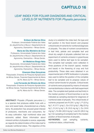 Solos nos Biomas Brasileiros 2 137Capítulo 16
LEAF INDEX FOR FOLIAR DIAGNOSIS AND CRITICAL
LEVELS OF NUTRIENTS FOR Physalis peruviana
CAPÍTULO 16
Enilson de Barros Silva
Professor, Universidade Federal dos Vales
do Jequitinhonha e Mucuri, Departamento de
Agronomia, Diamantina – Minas Gerais.
Maria do Céu Monteiro da Cruz
Professora, Universidade Federal dos Vales
do Jequitinhonha e Mucuri, Departamento de
Agronomia, Diamantina – Minas Gerais.
Ari Medeiros Braga Neto
Doutorando, Universidade Federal dos Vales
do Jequitinhonha e Mucuri, Departamento de
Agronomia, Diamantina – Minas Gerais.
Emerson Dias Gonçalves
Pesquisador, Empresa de Pesquisa Agropecuária
de Minas Gerais, Fazenda Experimental de Maria
da Fé, Maria da Fé – Minas Gerais.
Luiz Fernando de Oliveira da Silva
Pesquisador, Empresa de Pesquisa Agropecuária
de Minas Gerais, Fazenda Experimental de Maria
da Fé, Maria da Fé – Minas Gerais.
ABSTRACT: Physalis (Physalis peruviana L.)
is a species that produces edible fruits with a
sour and sweet taste, characterized as a fleshy
berry. Its production has aroused great interest
of producers, merchants and consumers, for
its easy cultivation, high nutritional value and
economic added. Basic information about
mineral nutrition of physalis is scarce, especially
as regards the determination of the index leaf to
evaluate nutritional status. The objective of this
study is to establish the index leaf, the type and
leaf position in the floral branch and propose
critical levels of nutrients for nutritional diagnosis
of physalis. The data of nutrient concentrations
in leaf limb, petiole and complete leaf and
shoot dry weight of physalis collected from an
experiment of nutrients omission in greenhouse
were used to define leaf type to be sampled.
The complete leaf samples were collected in
three positions of the branch (apical, median
and basal) in the flowering of crop and fruit
productivity. These data were obtained in an
experimental plot of NPK fertilization in physalis
was used to define the position of the complete
leaf to be sampled and to propose values of
critical nutrient levels for physalis. Critical levels
of nutrients were proposed by means of reduced
normal distribution criterion with field experiment
data. The complete leaf (petiole and leaf limb) in
the median position of floral branches is can be
indicated as sampling standard for diagnosis of
nutritional state of physalis. The critical levels of
nutrients proposed are N (34.1 g kg-1
), P (2.9 g
kg-1
), K (17.1 g kg-1
), Ca (13.5 g kg-1
), Mg (3.9 g
kg-1
), S (4.2 g kg-1
), B (19.3 mg kg-1
), Cu (16.9
mg kg-1
), Fe Mn (40.9 mg kg-1
) and Zn (20.2 mg
kg-1
) for sampling of complete leaf in the median
position of floral branches of physalis.
KEYWORDS: Leaf sampling, nutrients,
nutritional status, critical levels.
 