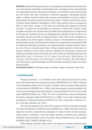 Solos nos Biomas Brasileiros 2 Capítulo 16 138
RESUMO:Afisalis(PhysalisperuvianaL.)éumaespécieprodutoradefrutoscomestíveis
com sabor azedo e adocicado, caracterizados como uma baga carnosa. Sua produção
vem despertando grande interesse de produtores, comerciantes e consumidores, pelo
seu fácil cultivo, alto valor nutricional e econômico agregado. Informações básicas
sobre a nutrição mineral do fisalis são escassas, principalmente no que se refere à
determinação da parte da planta indicada para avaliar o estado nutricional da cultura.
O objetivo deste trabalho foi estabelecer a folha índice quanto ao tipo e a posição da
folha no ramo floral e propor o nível crítico de nutrientes para diagnose nutricional
de fisalis. Os dados de concentração de nutrientes no limbo foliar, pecíolo e folha
completa e de peso seco da parte aérea de fisalis foram coletados de um experimento
de omissão de nutrientes em casa de vegetação para definição do tipo de folha a ser
amostrada. Amostras de folha completa (pecíolo e limbo foliar) foram coletadas em
três posições dos ramos (apical, mediana e basal) no florescimento da cultura e a
produtividade de frutos. Os dados foram obtidos de um experimento de adubação NPK
em fisalis para definição da posição a ser amostra da folha completa e propor valores
de nível crítico de nutrientes para fisalis. A folha completa (pecíolo e limbo foliar) na
posição mediana de ramos florais pode ser indicada com amostragem padrão para
diagnose do estado nutricional de fisalis. Os níveis críticos de nutrientes propostos são
para N (34,1 g kg-1
), P (2,9 g kg-1
), K (17,1 g kg-1
), Ca (13,5 g kg-1
), Mg (3,9 g kg-1
), S
(4,2 g kg-1
), B (19,3 mg kg-1
), Cu (16,9 mg kg-1
), Fe (361,0 mg kg-1
), Mn (40,9 mg kg-1
)
e Zn (20,2 mg kg-1
) para amostragem da folha completa na posição mediana de ramos
florais de fisalis.
PALAVRAS-CHAVE: Amostragem foliar, nutrientes, estado nutricional, nível crítico.
1 | 	INTRODUCTION
Physalis peruviana L. is an Andean exotic plant being characterized by being
shrub, decumbent habit and very dense branches (RODRÍGUEZ et al., 2013). It belongs
to the Solanaceae family and to the genus Physalis, which has about twelve species
in South America (SOARES et al., 2009), being these species, producing edible fruits
of sour and sweet taste being these species, producing edible fruits of sour and sweet
taste (VARGAS-PONCE et al., 2016). The fruit is presented by a berry enveloped by
the chalice, popularly called boll (RUFATO et al., 2008). It has a high nutritional value
and attractive medicinal properties (PUENTE et al., 2011), being rich in vitamins A, C,
Fe, P and fibers (MUNIZ et al., 2014).
Soil chemical analysis is the routine form used as criterion to evaluate soil fertility
and need of fertilization for different crops (FAGERIA et al., 2009). Normally, nutritional
diagnosis of plants is performed by evaluation of results of foliar chemical analysis,
among others, constituting a tool that allows planning, evaluating and calibrating
fertilization recommendation used in the crops, being complementary to soil analysis
(FAGERIA, 2007; PRADO; CAIONE, 2012).
Foliar analysis has been widely used in the diagnosis of plants nutritional status
 