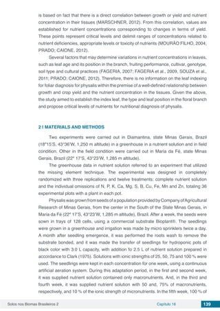Solos nos Biomas Brasileiros 2 Capítulo 16 139
is based on fact that there is a direct correlation between growth or yield and nutrient
concentration in their tissues (MARSCHNER, 2012). From this correlation, values are
established for nutrient concentrations corresponding to changes in terms of yield.
These points represent critical levels and delimit ranges of concentrations related to
nutrient deficiencies, appropriate levels or toxicity of nutrients (MOURÃO FILHO, 2004,
PRADO; CAIONE, 2012).
Several factors that may determine variations in nutrient concentrations in leaves,
such as leaf age and its position in the branch, fruiting performance, cultivar, genotype,
soil type and cultural practices (FAGERIA, 2007; FAGERIA et al., 2009, SOUZA et al.,
2011; PRADO; CAIONE, 2012). Therefore, there is no information on the leaf indexing
for foliar diagnosis for physalis within the premise of a well-defined relationship between
growth and crop yield and the nutrient concentration in the tissues. Given the above,
the study aimed to establish the index leaf, the type and leaf position in the floral branch
and propose critical levels of nutrients for nutritional diagnosis of physalis.
2 | 	MATERIALS AND METHODS
Two experiments were carried out in Diamantina, state Minas Gerais, Brazil
(18º15’S, 43°36’W, 1,250 m altitude) in a greenhouse in a nutrient solution and in field
condition. Other in the field condition were carried out in Maria da Fé, state Minas
Gerais, Brazil (22º 17’S, 43°23’W, 1,285 m altitude).
The greenhouse data in nutrient solution referred to an experiment that utilized
the missing element technique. The experimental was designed in completely
randomized with three replications and twelve treatments: complete nutrient solution
and the individual omissions of N, P, K, Ca, Mg, S, B, Cu, Fe, Mn and Zn, totaling 36
experimental plots with a plant in each pot.
PhysaliswasgrownfromseedsofapopulationprovidedbyCompanyofAgricultural
Research of Minas Gerais, from the center in the South of the State Minas Gerais, in
Maria da Fé (22º 17’S, 43°23’W, 1,285 m altitude), Brazil. After a week, the seeds were
sown in trays of 128 cells, using a commercial substrate Bioplant®. The seedlings
were grown in a greenhouse and irrigation was made by micro sprinklers twice a day.
A month after seedling emergence, it was performed the roots wash to remove the
substrate bonded, and it was made the transfer of seedlings for hydroponic pots of
black color with 3.0 L capacity, with addition fo 2.5 L of nutrient solution prepared in
accordance to Clark (1975). Solutions with ionic strengths of 25, 50, 75 and 100 % were
used. The seedlings were kept in each concentration for one week, using a continuous
artificial aeration system. During this adaptation period, in the first and second week,
it was supplied nutrient solution contained only macronutrients. And, in the third and
fourth week, it was supplied nutrient solution with 50 and, 75% of macronutrients,
respectively, and 10 % of the ionic strength of micronutrients. In the fifth week, 100 % of
 