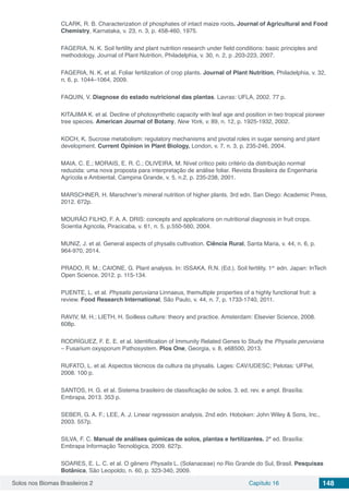 Solos nos Biomas Brasileiros 2 Capítulo 16 148
CLARK, R. B. Characterization of phosphates of intact maize roots. Journal of Agricultural and Food
Chemistry, Karnataka, v. 23, n. 3, p. 458-460, 1975.
FAGERIA, N. K. Soil fertility and plant nutrition research under field conditions: basic principles and
methodology. Journal of Plant Nutrition, Philadelphia, v. 30, n. 2, p .203-223, 2007.
FAGERIA, N. K. et al. Foliar fertilization of crop plants. Journal of Plant Nutrition, Philadelphia, v. 32,
n. 6, p. 1044–1064, 2009.
FAQUIN, V. Diagnose do estado nutricional das plantas. Lavras: UFLA, 2002. 77 p.
KITAJIMA K. et al. Decline of photosynthetic capacity with leaf age and position in two tropical pioneer
tree species. American Journal of Botany, New York, v. 89, n. 12, p. 1925-1932, 2002.
KOCH, K. Sucrose metabolism: regulatory mechanisms and pivotal roles in sugar sensing and plant
development. Current Opinion in Plant Biology, London, v. 7, n. 3, p. 235-246, 2004.
MAIA, C. E.; MORAIS, E. R. C.; OLIVEIRA, M. Nível crítico pelo critério da distribuição normal
reduzida: uma nova proposta para interpretação de análise foliar. Revista Brasileira de Engenharia
Agrícola e Ambiental, Campina Grande, v. 5, n.2, p. 235-238, 2001.
MARSCHNER, H. Marschner’s mineral nutrition of higher plants. 3rd edn. San Diego: Academic Press,
2012. 672p.
MOURÃO FILHO, F. A. A. DRIS: concepts and applications on nutritional diagnosis in fruit crops.
Scientia Agricola, Piracicaba, v. 61, n. 5, p.550-560, 2004.
MUNIZ, J. et al. General aspects of physalis cultivation. Ciência Rural, Santa Maria, v. 44, n. 6, p.
964-970, 2014.
PRADO, R. M.; CAIONE, G. Plant analysis. In: ISSAKA, R.N. (Ed.). Soil fertility. 1st
edn. Japan: InTech
Open Science, 2012. p. 115-134.
PUENTE, L. et al. Physalis peruviana Linnaeus, themultiple properties of a highly functional fruit: a
review. Food Research International, São Paulo, v. 44, n. 7, p. 1733-1740, 2011.
RAVIV, M. H.; LIETH, H. Soilless culture: theory and practice. Amsterdam: Elsevier Science, 2008.
608p.
RODRÍGUEZ, F. E. E. et al. Identification of Immunity Related Genes to Study the Physalis peruviana
– Fusarium oxysporum Pathosystem. Plos One, Georgia, v. 8, e68500, 2013.
RUFATO, L. et al. Aspectos técnicos da cultura da physalis. Lages: CAV/UDESC; Pelotas: UFPel,
2008. 100 p.
SANTOS, H. G. et al. Sistema brasileiro de classificação de solos. 3. ed. rev. e ampl. Brasília:
Embrapa, 2013. 353 p.
SEBER, G. A. F.; LEE, A. J. Linear regression analysis. 2nd edn. Hoboken: John Wiley & Sons, Inc.,
2003. 557p.
SILVA, F. C. Manual de análises químicas de solos, plantas e fertilizantes. 2ª ed. Brasília:
Embrapa Informação Tecnológica, 2009. 627p.
SOARES, E. L. C. et al. O gênero Physalis L. (Solanaceae) no Rio Grande do Sul, Brasil. Pesquisas
Botânica, São Leopoldo, n. 60, p. 323-340, 2009.
 