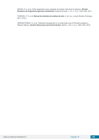 Solos nos Biomas Brasileiros 2 Capítulo 16 149
SOUZA, H. A. et al. Folha diagnóstica para avaliação do estado nutricional do feijoeiro. Revista
Brasileira de Engenharia Agrícola e Ambiental, Campina Grande, v. 15, n. 12, p. 1243-1250, 2011.
TEIXEIRA, P. C. et al. Manual de métodos de análise de solo. 3. ed. rev. e ampl. Brasília: Embrapa,
2017. 573 p.
VARGAS-PONCE, O. et al. Traditional management of a small-scale crop of Physalis angulata in
Western Mexico. Genetic Resources and Crop Evolution, Berlim, v. 63, n. 8, p. 1383-1395, 2016.
 
