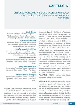 Solos nos Biomas Brasileiros 2 150Capítulo 17
MESOFAUNA EDÁFICA E QUALIDADE DE UM SOLO
CONSTRUÍDO CULTIVADO COM GRAMÍNEAS
PERENES
CAPÍTULO 17
Lizete Stumpf
Universidade Federal de Pelotas, Programa de
Pós Graduação em Manejo e Conservação do
Solo e da Água, Pelotas – Rio Grande do Sul
Eloy Antonio Pauletto
Universidade Federal de Pelotas, Departamento
de Solos da Faculdade de Agronomia Eliseu
Maciel, Pelotas – Rio Grande do Sul
Luiz Fernando Spinelli Pinto
Universidade Federal de Pelotas, Departamento
de Solos da Faculdade de Agronomia Eliseu
Maciel, Pelotas – Rio Grande do Sul
Luciano Oliveira Geissler
Universidade Federal de Pelotas, Faculdade de
Agronomia Eliseu Maciel, Pelotas – Rio Grande
do Sul
Lucas da Silva Barbosa
Universidade Federal de Pelotas, Faculdade de
Agronomia Eliseu Maciel, Pelotas – Rio Grande
do Sul
Mateus Fonseca Rodrigues
Universidade Federal de Pelotas, Faculdade de
Agronomia Eliseu Maciel, Pelotas – Rio Grande
do Sul
RESUMO: O objetivo do trabalho foi avaliar
a população de ácaros e de colêmbolos e a
qualidade de um solo minerado e revegetado
com diferentes espécies de gramíneas perenes.
Os tratamentos avaliados foram: a Urochloa
brizantha, a Hemarthria altissima, o Paspalum
notatum, o Cynodon dactylon e a Vegetação
espontânea. Para efeitos comparativos foi
utilizado o solo natural como tratamento
referência. Em 2014, foram coletadas 48
amostras de solo na camada de 0,00-0,10 m
para a determinação da população de ácaros
e colêmbolos, dos atributos físicos e químicos
do solo construído. A Hemarthria altíssima foi a
espécie vegetal que mais se destacou entre as
gramíneas perenes, até o presente momento,
proporcionando uma densidade média de
ácaros e colêmbolos muito próximos aos do
solo natural. A densidade do solo mostrou-se a
variável mais sensível as alterações promovidas
pelas espécies vegetais, decorridos 11 anos
de revegetação. A condição química do solo
construído mostrou uma relação positiva com
o desenvolvimento das plantas e com presença
de ácaros e colêmbolos.
PALAVRAS CHAVE: ácaros, colembolos,
agregação, pH, carbono orgânico.
ABSTRACT: The objective of this work was to
evaluate a population of mites and springtails
and minesoil’s quality revegeted with different
species of perennial grasses. The treatments
evaluated were: Urochloa brizantha, Hemarthria
altissima, Paspalum notatum, Cynodon dactylon
and Spontaneous vegetation. For comparative
effects a natural soil were used as reference.
In 2014, 48 soil samples were collected in the
 