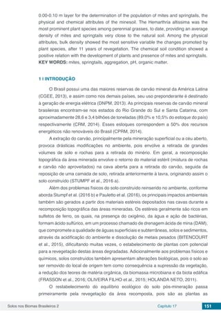 Solos nos Biomas Brasileiros 2 Capítulo 17 151
0.00-0.10 m layer for the determination of the population of mites and springtails, the
physical and chemical attributes of the minesoil. The Hemarthria altissima was the
most prominent plant species among perennial grasses, to date, providing an average
density of mites and springtails very close to the natural soil. Among the physical
attributes, bulk density showed the most sensitive variable the changes promoted by
plant species, after 11 years of revegetation. The chemical soil condition showed a
positive relation with the development of plants and presence of mites and springtails.
KEY WORDS: mites, springtails, aggregation, pH, organic matter.
1 | 	INTRODUÇÃO
O Brasil possui uma das maiores reservas de carvão mineral da América Latina
(CGEE, 2013), e assim como nos demais países, seu uso preponderante é destinado
à geração de energia elétrica (DNPM, 2013). As principais reservas de carvão mineral
brasileiras encontram-se nos estados do Rio Grande do Sul e Santa Catarina, com
aproximadamente 28,6 e 3,4 bilhões de toneladas (89,0% e 10,5% do estoque do país)
respectivamente (CRM, 2014). Esses estoques correspondem a 50% dos recursos
energéticos não renováveis do Brasil (CPRM, 2014).
A extração do carvão, principalmente pela mineração superficial ou a céu aberto,
provoca drásticas modificações no ambiente, pois envolve a retirada de grandes
volumes de solo e rochas para a retirada do minério. Em geral, a recomposição
topográfica da área minerada envolve o retorno do material estéril (mistura de rochas
e carvão não aproveitados) na cava aberta para a retirada do carvão, seguida da
reposição de uma camada de solo, retirada anteriormente à lavra, originando assim o
solo construído (STUMPF et al., 2016 a).
Além dos problemas físicos do solo construído reinserido no ambiente, conforme
aborda Stumpf et al. (2016 b) e Pauletto et al. (2016), os principais impactos ambientais
também são gerados a partir dos materiais estéreis depositados nas cavas durante a
recomposição topográfica das áreas mineradas. Os estéreis geralmente são ricos em
sulfetos de ferro, os quais, na presença do oxigênio, da água e ação de bactérias,
formam ácido sulfúrico, em um processo chamado de drenagem ácida de mina (DAM),
que compromete a qualidade de águas superficiais e subterrâneas, solos e sedimentos,
através da acidificação do ambiente e dissolução de metais pesados (BITENCOURT
et al., 2015), dificultando muitas vezes, o estabelecimento de plantas com potencial
para a revegetação destas áreas degradadas. Adicionalmente aos problemas físicos e
químicos, solos construídos também apresentam alterações biológicas, pois o solo ao
ser removido do local de origem tem como consequência a supressão da vegetação,
a redução dos teores de matéria orgânica, da biomassa microbiana e da biota edáfica
(FRASSON et al., 2016; OLIVEIRA FILHO et al., 2015; HOLANDA NETO, 2011).
O restabelecimento do equilíbrio ecológico do solo pós-mineração passa
primeiramente pela revegetação da área recomposta, pois são as plantas as
 