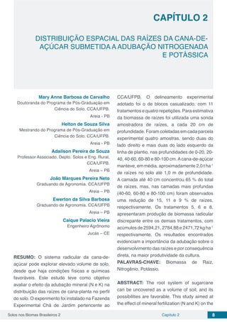 Solos nos Biomas Brasileiros 2 8Capítulo 2
DISTRIBUIÇÃO ESPACIAL DAS RAÍZES DA CANA-DE-
AÇÚCAR SUBMETIDA A ADUBAÇÃO NITROGENADA
E POTÁSSICA
CAPÍTULO 2
Mary Anne Barbosa de Carvalho
Doutoranda do Programa de Pós-Graduação em
Ciência do Solo. CCA/UFPB.
Areia - PB
Helton de Souza Silva
Mestrando do Programa de Pós-Graduação em
Ciência do Solo. CCA/UFPB.
Areia - PB
Adailson Pereira de Souza
Professor Associado, Depto. Solos e Eng. Rural,
CCA/UFPB.
Areia – PB
João Marques Pereira Neto
Graduando de Agronomia. CCA/UFPB
Areia – PB
Ewerton da Silva Barbosa
Graduando de Agronomia. CCA/UFPB
Areia – PB
Caique Palacio Vieira
Engenheiro Agrônomo
Jucás – CE
RESUMO: O sistema radicular da cana-de-
açúcar pode explorar elevado volume de solo,
desde que haja condições físicas e químicas
favoráveis. Este estudo teve como objetivo
avaliar o efeito da adubação mineral (N e K) na
distribuição das raízes de cana-planta no perfil
do solo. O experimento foi instalado na Fazenda
Experimental Chã de Jardim pertencente ao
CCA/UFPB. O delineamento experimental
adotado foi o de blocos casualizado, com 11
tratamentos e quatro repetições. Para estimativa
da biomassa de raízes foi utilizada uma sonda
amostradora de raízes, a cada 20 cm de
profundidade. Foram coletadas em cada parcela
experimental quatro amostras, sendo duas do
lado direito e mais duas do lado esquerdo da
linha de plantio, nas profundidades de 0-20, 20-
40, 40-60, 60-80 e 80-100 cm.Acana-de-açúcar
manteve, em média, aproximadamente 2,0 t ha-1
de raízes no solo até 1,0 m de profundidade.
A camada até 40 cm concentrou 65 % do total
de raízes, mas, nas camadas mais profundas
(40-60, 60-80 e 80-100 cm) foram observados
uma redução de 15, 11 e 9 % de raízes,
respectivamente. Os tratamentos 5, 6 e 8,
apresentaram produção de biomassa radicular
discrepante entre os demais tratamentos, com
acúmulos de 2594,21, 2784,88 e 2471,72 kg ha-1
respectivamente. Os resultados encontrados
evidenciam a importância da adubação sobre o
desenvolvimento das raízes e por consequência
direta, na maior produtividade da cultura.
PALAVRAS-CHAVE: Biomassa de Raiz,
Nitrogênio, Potássio.
ABSTRACT: The root system of sugarcane
can be uncovered as a volume of soil, and its
possibilities are favorable. This study aimed at
the effect of mineral fertilization (N and K) on the
 