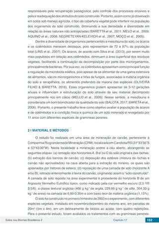 Solos nos Biomas Brasileiros 2 Capítulo 17 152
responsáveis pela recuperação paisagística, pelo controle dos processos erosivos e
pelaareadequaçãodosatributosdosoloconstruído.Portanto,assimcomojáobservado
em solos sob manejo agrícola, o tipo de cobertura vegetal pode interferir na população
dos organismos do solo construído, diminuindo a sua densidade e diversidade em
relação às áreas naturais não antropizadas (BARETTA et al., 2011; MELO et al., 2009;
AQUINO et al., 2008; NEGRETEYAN-KELEVICH et al., 2007; MOÇO et al., 2005).
Dentre a diversidade de organismos pertencentes à mesofauna do solo, os ácaros
e os colêmbolos merecem destaque, pois representam de 72 a 97% da população
total (LINS et al., 2007). Os ácaros, de acordo com Silva et al. (2013), por serem muito
mais populosos em relação aos colêmbolos, diminuem a área superficial dos resíduos
vegetais, facilitando a continuação da decomposição por parte dos microrganismos,
principalmente bactérias. Por sua vez, os colêmbolos apresentam como principal função
a regulação da microbiota edáfica, pois apesar de se alimentar de uma gama extensiva
de alimentos, são os microrganismos e hifas de fungos, associadas à matéria orgânica
do solo e serapilheira, os alimentos preferidos da maioria das espécies (OLIVEIRA
FILHO & BARETTA, 2016). Estes organismos podem apresentar de 3-12 gerações
anuais e influenciam a estruturação do solo através de seu material decomposto
principalmente rico em cálcio (MELLO et al., 2009). Nesse sentido, a mesofauna é
considerada um bom bioindicador da qualidade do solo (BALOTA, 2017; BARETAet al.,
2006). Portanto, o presente trabalho teve como objetivo avaliar a população de ácaros
e de colêmbolos e a condição física e quimica de um solo minerado e revegetado por
11 anos com diferentes espécies de gramíneas perenes.
2 | 	MATERIAL E MÉTODOS
O estudo foi realizado em uma área de mineração de carvão, pertencente à
CompanhiaRiograndensedeMineração(CRM),localizadaemCandiota/RS(31º33’56”S
e 53º43’30”W). Nesta localidade a mineração ocorre a céu aberto, abrangendo as
seguintes etapas: (a) remoção dos horizontesA, B e/ ou C do solo original e das rochas;
(b) extração dos bancos de carvão; (c) deposição dos estéreis (mistura de rochas e
carvão não aproveitados) na cava aberta para a extração do minério, os quais são
aplainados por tratores de esteira; (d) reposição de uma camada de solo (horizonte A
e/ou B), retirada anteriormente à lavra do carvão, originando assim o “solo construído”.
A camada de solo reposta na área experimental é procedente do horizonte B de um
Argissolo Vermelho Eutrófico típico, como indicado pela cor vermelho escuro (2,5 YR
3,5/6), a classe textural argilosa (466 g kg-1
de argila, 229,66 g kg-1
de silte, 304,33 g
kg-1
de areia) na camada de 0,00-0,30m e com baixo teor de matéria orgânica (1,15%).
O solo foi construído no primeiro trimestre de 2003 e o experimento, com diferentes
espécies vegetais, instalado em novembro/dezembro do mesmo ano, em parcelas de
20m2
(5m x 4m), em um delineamento de blocos ao acaso, com quatro repetições.
Para o presente estudo, foram avaliados os tratamentos com as gramíneas perenes:
 