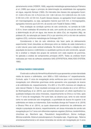Solos nos Biomas Brasileiros 2 Capítulo 17 154
peneiramento úmido (YODER, 1936), seguindo metodologia apresentada por Palmeira
et al. (1999) que segue o princípio de determinação da estabilidade dos agregados
em água, segundo Kemper (1965). Os intervalos das classes dos agregados foram:
C1: 9,52-4,76 mm; C2: 4,75-2,0 mm; C3: 1,99-1,00 mm; C4: 0,99-0,25 mm; C5: 0,24-
0,105 mm e C6: <0,104 mm. A partir dessas classes, os agregados foram separados
em macroagregados, ou seja, agregados maiores que 0,25 mm, e microagregados,
agregados menores que 0,25 mm, de acordo com Tisdall & Oades (1982).
Para avaliação da condição quimica do solo construído, na camada de 0,00-
0,10 m, foram coletadas 48 amostras de solo, com auxílio de uma pá de corte, para
a determinação do pH em água, dos teores de cálcio (Ca), de magnésio (Mg), de
potássio (K), da saturação por bases (V%) e por alumínio (m%) e do teor de carbono
orgânico (CO), conforme metodologia de Embrapa (2011).
Considerando o fato do solo referência não fazer parte do delineamento
experimental, foram discutidas as diferenças entre as médias de cada tratamento e
o solo natural, para cada variável analisada. No intuito de verificar a relação entre a
população de ácaros e colêmbolos e a qualidade quimica do solo construído, agrupá-
los e analisar a relação dos grupos de variáveis com cada espécie de gramínea,
foi aplicada a análise de componentes principais (ACP). Todas as análises foram
realizadas por meio do software estatístico SAS (STATISTICAL ANALYSIS SYSTEM,
1985).
3 | 	RESULTADOS E DISCUSSÃO
OsolosobocultivodaHemarthriaaltíssimafoioqueapresentouamaiordensidade
média de ácaros e colêmbolos, com 3000 e 1025 indivíduos m-2
respectivamente.
Contudo, após 11 anos de revegetação ainda verifica-se que o solo construído sob
revegetação com diferentes gramíneas ainda apresenta uma população de ácaros
e de colêmbolos de, respectivamente, 10 a 85% e 18 a 92% menores em relação ao
solo natural (Tabela 1). Esse resultado converge com os estudos de Li et al. (2015) e
de Mukhopadhyay et al. (2014), que somente observaram um efeito significativo na
qualidade biológica dos solos minerados, respectivamente na China e na Índia, após
18 e 17 anos de revegetação. Por outro lado, se observa que, tanto no solo natural
como no solo construído sob revegetação, a quantidade de ácaros foi superior à de
colêmbolos em todos os tratamentos. Este resultado diverge de Frasson et al. (2016)
e Oliveira Filho et al. (2014), os quais observaram predomínio de colêmbolos em
relação à população de ácaros, respectivamente, em áreas mineradas de carvão sob
revegetação por 5 e 7 anos com diferentes espécies vegetais (Schinus. terebinthifolius,
Urochloas sp., Baccharis spp., Pseudobom baxgrandiflorum, Senna multijuga,
Mimosa scabrella, Solanum pseudocapsicum, Eucalyptus spp., Eugenia spp., Taberna
emontanacatharinensi) e em áreas mineradas de carvão sob revegetação por 4 anos
 