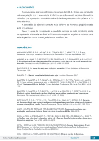 Solos nos Biomas Brasileiros 2 Capítulo 17 159
4 | 	CONCLUSÕES
Apopulação de ácaros e colêmbolos na camada de 0,00-0,10 m do solo construído
sob revegetação por 11 anos ainda é inferior a do solo natural, exceto a Hemarthria
altíssima que apresentou uma densidade média de organismos muito próxima a do
solo referência.
A densidade do solo foi o atributo mais sensível às melhorias proporcionadas
pela revegetação.
Após 11 anos de revegetação, a condição química do solo construído ainda
se apresenta adequada ao desenvolvimento das espécies vegetais e mostrou uma
relação positiva com a presença de ácaros e colêmbolos.
REFERÊNCIAS
AGUIAR-MENEZES, E. D. L.; AQUINO, A. M.; CORREIA, M. E. F.; MENEZES, E. B. Ácaros:
taxonomia, bioecologia e sua importância agrícola. Seropédica: Embrapa Agrobiologia, 2007.
AQUINO, A. M.; SILVA, R. F.; MERCANTE, F. M.; CORREIA, M. E. F.; GUIMARÃES, M. F.; LAVELLE,
P. Invertebrate soil macrofauna under different ground cover plants in the no-till system in the
Cerrado. European Journal of Soil Biology, v.44, n.2, p.191-197, 2008.
BACHELIER, G. ´La faune des sols, son écologieet son action`. Paris: Initiations at Documents
Techniques, 1978.
BALOTA, E. L. Manejo e qualidade biológica do solo. Londrina: Mecenas, 2017.
BARETTA, B.; SANTOS, J. C. P.; SEGAT, J. C.; GEREMIA, E. V.; OLIVEIRA FILHO, L. C. I.; ALVES,
M. V. Fauna edáfica e qualidade do solo. In: KLAUBERG FILHO, O.; MAFRA, Á. L.; GATIBONI, L. C
(Org.). Tópicos em Ciência do Solo. Viçosa: Sociedade Brasileira de Ciência do Solo, 2011. p.119-
170.
BARETTA, D.; SANTOS; J. C. P.; BERTOL, I.; ALVES, M. V.; MANFOI, A. F.; BARETTA, C. R. D. M.
Efeito do cultivo do solo sobre a diversidade da fauna edáfica no planalto sul catarinense.
Revista de Ciências Agroveterinárias, v.5, n.2, p.108-117, 2006.
BITENCOURT, D. G. B.; PINTO, L. F. S.; PAULETTO, E. A.; SILVA, M. T.; GARCIA, G. F. Geração
de drenagem ácida e de contaminação por metais pesados em perfis de solos construídos em
área de mineração de carvão. Revista Brasileira de Ciência do Solo, v.39, n.6, p.1821-183, 2015.
CGEE - CENTRO DE GESTÃO E ESTUDOS ESTRATÉGICOS. Roadmap tecnológico para
produção, uso limpo e eficiente do carvão mineral nacional: 2012 a 2035. 2013.
CHEN, L.; TIAN, Y.; STEHOUWER, R..; KOST, D.; GUO, X.; BIGHAM, J. M.; BEEGHLY, J.; DICK, W.
A. Surface coal mine land reclamation using a dry flue gas desulfurization product: Long-term
biological response. Fuel, v.105, p.258-265, 2013
CPRM - COMPANHIA DE PESQUISA DE RECURSOS MINERAIS. Serviço Geológico do Brasil.
2014 Disponível em: http://www.cprm.gov.br/publique/Redes-Institucionais/Rede-de-Bibliotecas---
Rede-Ametista/Canal-Escola/Carvao-Mineral-2558.html
CRM - COMPANHIA RIOGRANDENSE DE MINERAÇÃO - Mina de carvão de Candiota,
 