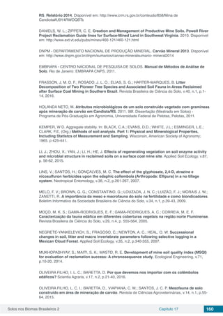 Solos nos Biomas Brasileiros 2 Capítulo 17 160
RS. Relatório 2014. Disponível em: http://www.crm.rs.gov.br/conteudo/858/Mina de
Candiota#U9Y4RWOQBTs
DANIELS, W. L.; ZIPPER, C. E. Creation and Management of Productive Mine Soils. Powell River
Project Reclamation Guide lines for Surface-Mined Land in Southwest Virginia. 2010. Disponível
em: http://www.ext.vt.edu/pubs/mines/460-121/460-121.html
DNPM - DEPARTAMENTO NACIONAL DE PRODUÇÃO MINERAL. Carvão Mineral 2013. Disponível
em: http://www.dnpm.gov.br/dnpm/sumarios/carvao-mineralsumario- mineral2014
EMBRAPA - CENTRO NACIONAL DE PESQUISA DE SOLOS. Manual de Métodos de Análise de
Solo. Rio de Janeiro: EMBRAPA CNPS. 2011.
FRASSON, J. M. D. F.; ROSADO, J. L. O.; ELIAS, S. G.; HARTER-MARQUES, B. Litter
Decomposition of Two Pioneer Tree Species and Associated Soil Fauna in Areas Reclaimed
after Surface Coal Mining in Southern Brazil. Revista Brasileira de Ciência do Solo, v.40, n.1, p.1-
14, 2016.
HOLANDA NETO, M. Atributos microbiológicos de um solo construído vegetado com gramíneas
após mineração de carvão em Candiota/RS. 2011. 98f. Dissertação (Mestrado em Solos) -
Programa de Pós-Graduação em Agronomia, Universidade Federal de Pelotas, Pelotas, 2011.
KEMPER, W D. Aggregate stability. In: BLACK, C.A.; EVANS, D.D.; WHITE, J.L.; ESMINGER, L.E.;
CLARK, F.E. (Org.) Methods of soil analysis. Part 1: Physical and Mineralogical Properties,
Including Statistcs of Measurement and Sampling. Wisconsin, American Society of Agronomy;
1965. p 425-441.
LI, J.; ZHOU, X.; YAN, J.; LI, H.; HE, J. Effects of regenerating vegetation on soil enzyme activity
and microbial structure in reclaimed soils on a surface coal mine site. Applied Soil Ecology, v.87,
p. 56-62, 2015.
LINS, V.; SANTOS, H.; GONÇALVES, M. C. The effect of the glyphosate, 2,4-D, atrazine e
nicosulfuron herbicides upon the edaphic collembola (Arthropoda: Ellipura) in a no tillage
system. Neotropical Entomology, v.36, n.2, p.261-267, 2007.
MELO, F. V.; BROWN, G. G.; CONSTANTINO, G.; LOUZADA, J. N. C.; LUIZÃO, F. J.; MORAIS J. W.;
ZANETTI, R. A importância da meso e macrofauna do solo na fertilidade e como biondicadores.
Boletim Informativo da Sociedade Brasileira de Ciência do Solo, v.34, n.1, p.39-43, 2009.
MOÇO, M. K. S.; GAMA-RODRIGUES, E. F.; GAMA-RODRIGUES, A. C.; CORREIA, M. E. F.
Caracterização da fauna edáfica em diferentes coberturas vegetais na região norte Fluminense.
Revista Brasileira de Ciência do Solo, v.29, n.4, p. 555-564, 2005.
NEGRETE-YANKELEVICH, S.; FRAGOSO, C.; NEWTON, A. C.; HEAL, O. W. Successional
changes in soil, litter and macro invertebrate parameters following selective logging in a
Mexican Cloud Forest. Applied Soil Ecology, v.35, n.2, p.340-355, 2007.
MUKHOPADHYAY, S.; MAITI, S. K.; MASTO, R. E. Development of mine soil quality index (MSQI)
for evaluation of reclamation success: A chronosequence study. Ecological Engineering, v.71,
p.10-20, 2014.
OLIVEIRA FILHO, I. L. C.; BARETTA, D. Por que devemos nos importar com os colêmbolos
edáficos? Scientia Agraria, v.17, n.2, p.21-40, 2016.
OLIVEIRA FILHO, L. C. I.; BARETTA, D., VIAPIANA, C. M.; SANTOS, J. C. P. Mesofauna de solo
construído em área de mineração de carvão. Revista de Ciências Agroveterinárias, v.14, n.1, p.55-
64, 2015.
 