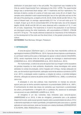 Solos nos Biomas Brasileiros 2 Capítulo 2 9
distribution of cane-plant roots in the soil profile. The experiment was installed at the
Chã de Jardim Experimental Farm, belonging to the CCA / UFPB. The experimental
design was a randomized block design, with 11 treatments and four replications. For
biomass of plants a probe of a series of roots was used, every 20 cm of depth. Four
samples were collected in each experimental plot, two on the right side and two on the
left side of the planting line, at depths of 0-20, 20-40, 40-60, 60-80 and 80-100 cm. The
cane of dessert kept, on average, approximately 2.0 t ha-1
of non-soil roots up to 1.0
m depth. A layer up to 40 cm concentrated 65% of the total roots, but at the deepest
depths (40-60, 60-80 and 80-100 cm) were observed with a reduction of 15, 11 and
9% of roots, respectively. The treatments 5, 6 and 8, the production of root biomass
are discrepant among the other treatments, with accumulations of 2594.21, 2784.88
and 2471.72 kg ha-1
. The results obtained evidenced an importance of the fertilization
on the development of the roots and the direct direct, in the greater productivity of the
culture.
KEYWORDS: Root Biomass, Nitrogen, Potassium.
1 | 	INTRODUÇÃO
A cana-de-açúcar (Sacharam spp L.), é uma das mais importantes culturas do
agronegócio brasileiro (CRISPIM et al., 2014), típica de climas tropicais e semitropicais,
é a principal matéria-prima para a fabricação de açúcar e álcool (etanol) (KAJIHARA,
2012), sendo importante fonte de renda, geração de empregos e desenvolvimento
(CAMARGO et al., 2010; KIRUBAKARAN et al., 2013; SILVA et al., 2014).
Por muito tempo, a cultura da cana-de-açúcar teve sua imagem como causadora
de grandes impactos no meio ambiente. Atualmente, novas tecnologias vêm sendo
adotadas no campo de produção, como irrigação com vinhaça, manejo adequado do
solo, uso de resíduos agroindustriais, aplicação racional de adubos e corretivos (LEITE
et al., 2011), a adubação verde e orgânica, a rotação de cultura, o controle biológico
eficiente, utilização do sistema de plantio direto (SOARES et al., 2008), e a colheita da
cana crua.
A adubação é uma das práticas mais importantes no manejo da cana-de-
açúcar para que se tenha aumento expressivo na produtividade (GAVA et al., 2001).
O conhecimento do efeito das doses de nutrientes que maximizam a produtividade
da cultura, principalmente o nitrogênio (N) e o potássio (K), baseia-se na adubação
convencional via solo (ANDRADE JUNIOR et al., 2012).
O nitrogênio é um dos nutrientes mais limitantes para cana-de-açúcar,
(AMBROSANO et al. 2013). A falta de nitrogênio, juntamente com a de potássio
disponível no solo, pode causar grande impacto sobre a produtividade da cultura. O K é
o elemento exportado em maior quantidade, principalmente pela cana-soca e, quando
aplicado em solos arenosos, pode ser lixiviado com relativa facilidade (KORNDORFER
E OLIVEIRA, 2005; ROSOLEM et al., 2006).
 