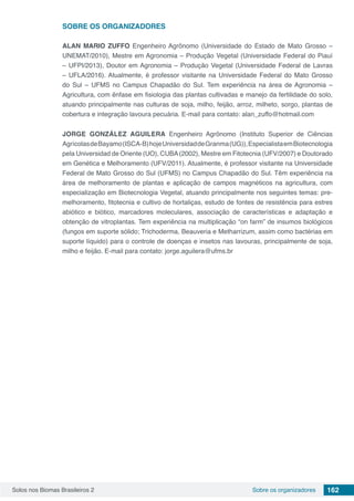 Solos nos Biomas Brasileiros 2 162Sobre os organizadores
SOBRE OS ORGANIZADORES
ALAN MARIO ZUFFO Engenheiro Agrônomo (Universidade do Estado de Mato Grosso –
UNEMAT/2010), Mestre em Agronomia – Produção Vegetal (Universidade Federal do Piauí
– UFPI/2013), Doutor em Agronomia – Produção Vegetal (Universidade Federal de Lavras
– UFLA/2016). Atualmente, é professor visitante na Universidade Federal do Mato Grosso
do Sul – UFMS no Campus Chapadão do Sul. Tem experiência na área de Agronomia –
Agricultura, com ênfase em fisiologia das plantas cultivadas e manejo da fertilidade do solo,
atuando principalmente nas culturas de soja, milho, feijão, arroz, milheto, sorgo, plantas de
cobertura e integração lavoura pecuária. E-mail para contato: alan_zuffo@hotmail.com
JORGE GONZÁLEZ AGUILERA Engenheiro Agrônomo (Instituto Superior de Ciências
AgrícolasdeBayamo(ISCA-B)hojeUniversidaddeGranma(UG)),EspecialistaemBiotecnologia
pela Universidad de Oriente (UO), CUBA(2002), Mestre em Fitotecnia (UFV/2007) e Doutorado
em Genética e Melhoramento (UFV/2011). Atualmente, é professor visitante na Universidade
Federal de Mato Grosso do Sul (UFMS) no Campus Chapadão do Sul. Têm experiência na
área de melhoramento de plantas e aplicação de campos magnéticos na agricultura, com
especialização em Biotecnologia Vegetal, atuando principalmente nos seguintes temas: pre-
melhoramento, fitotecnia e cultivo de hortaliças, estudo de fontes de resistência para estres
abiótico e biótico, marcadores moleculares, associação de características e adaptação e
obtenção de vitroplantas. Tem experiência na multiplicação “on farm” de insumos biológicos
(fungos em suporte sólido; Trichoderma, Beauveria e Metharrizum, assim como bactérias em
suporte líquido) para o controle de doenças e insetos nas lavouras, principalmente de soja,
milho e feijão. E-mail para contato: jorge.aguilera@ufms.br
 