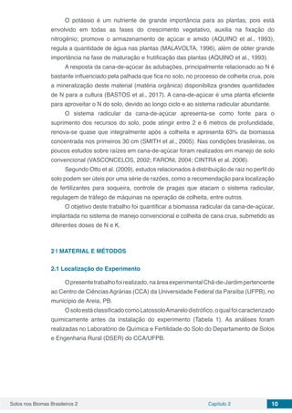 Solos nos Biomas Brasileiros 2 Capítulo 2 10
O potássio é um nutriente de grande importância para as plantas, pois está
envolvido em todas as fases do crescimento vegetativo, auxilia na fixação do
nitrogênio; promove o armazenamento de açúcar e amido (AQUINO et al., 1993),
regula a quantidade de água nas plantas (MALAVOLTA, 1996), além de obter grande
importância na fase de maturação e frutificação das plantas (AQUINO et al., 1993).
A resposta da cana-de-açúcar às adubações, principalmente relacionado ao N é
bastante influenciado pela palhada que fica no solo, no processo de colheita crua, pois
a mineralização deste material (matéria orgânica) disponibiliza grandes quantidades
de N para a cultura (BASTOS et al., 2017). A cana-de-açúcar é uma planta eficiente
para aproveitar o N do solo, devido ao longo ciclo e ao sistema radicular abundante.
O sistema radicular da cana-de-açúcar apresenta-se como fonte para o
suprimento dos recursos do solo, pode atingir entre 2 e 6 metros de profundidade,
renova-se quase que integralmente após a colheita e apresenta 63% da biomassa
concentrada nos primeiros 30 cm (SMITH et al., 2005). Nas condições brasileiras, os
poucos estudos sobre raízes em cana-de-açúcar foram realizados em manejo de solo
convencional (VASCONCELOS, 2002; FARONI, 2004; CINTRA et al. 2006).
Segundo Otto et al. (2009), estudos relacionados à distribuição de raiz no perfil do
solo podem ser úteis por uma série de razões, como a recomendação para localização
de fertilizantes para soqueira, controle de pragas que atacam o sistema radicular,
regulagem de tráfego de máquinas na operação de colheita, entre outros.
O objetivo deste trabalho foi quantificar a biomassa radicular da cana-de-açúcar,
implantada no sistema de manejo convencional e colheita de cana crua, submetido as
diferentes doses de N e K.
2 | 	MATERIAL E MÉTODOS
2.1	Localização do Experimento
Opresentetrabalhofoirealizado,naáreaexperimentalChã-de-Jardimpertencente
ao Centro de Ciências Agrárias (CCA) da Universidade Federal da Paraíba (UFPB), no
município de Areia, PB.
OsoloestáclassificadocomoLatossoloAmarelodistrófico,oqualfoicaracterizado
quimicamente antes da instalação do experimento (Tabela 1). As análises foram
realizadas no Laboratório de Química e Fertilidade do Solo do Departamento de Solos
e Engenharia Rural (DSER) do CCA/UFPB.
 